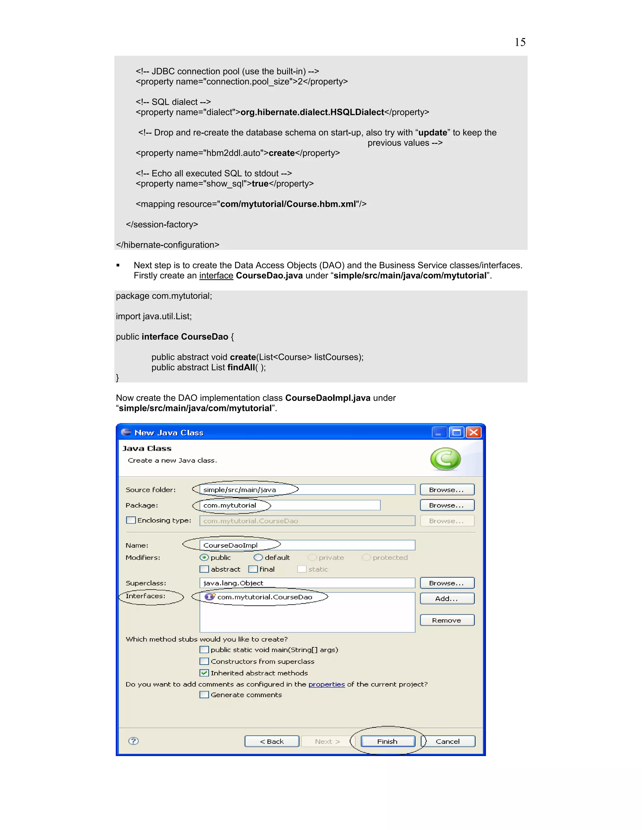 15

      <!-- JDBC connection pool (use the built-in) -->
      <property name="connection.pool_size">2</property>

      <!-- SQL dialect -->
      <property name="dialect">org.hibernate.dialect.HSQLDialect</property>

      <!-- Drop and re-create the database schema on start-up, also try with “update” to keep the
                                                               previous values -->
      <property name="hbm2ddl.auto">create</property>

      <!-- Echo all executed SQL to stdout -->
      <property name="show_sql">true</property>

      <mapping resource="com/mytutorial/Course.hbm.xml"/>

    </session-factory>

</hibernate-configuration>

     Next step is to create the Data Access Objects (DAO) and the Business Service classes/interfaces.
     Firstly create an interface CourseDao.java under “simple/src/main/java/com/mytutorial”.

package com.mytutorial;

import java.util.List;

public interface CourseDao {

          public abstract void create(List<Course> listCourses);
          public abstract List findAll( );
}

Now create the DAO implementation class CourseDaoImpl.java under
“simple/src/main/java/com/mytutorial”.
 