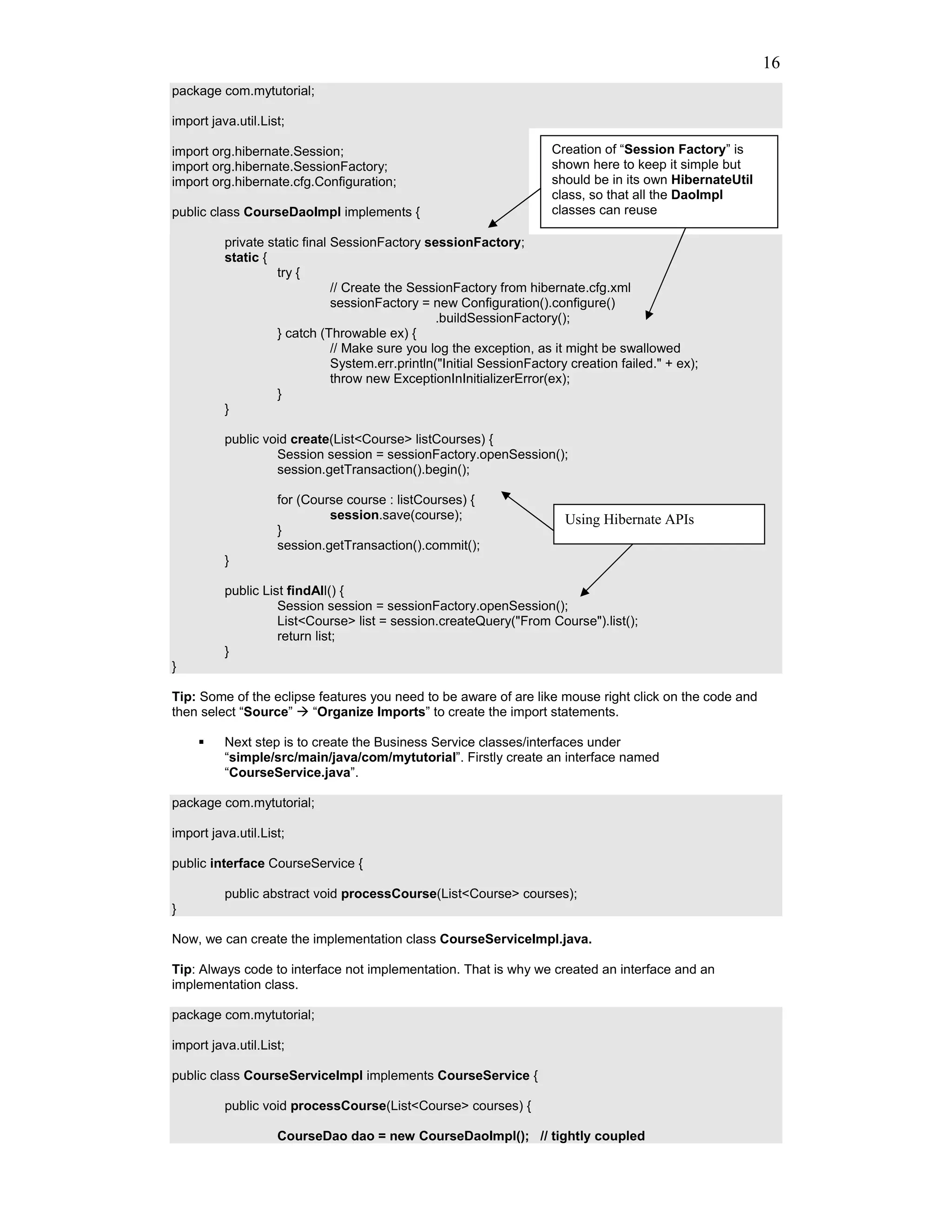 16
package com.mytutorial;

import java.util.List;

import org.hibernate.Session;                                         Creation of “Session Factory” is
import org.hibernate.SessionFactory;                                  shown here to keep it simple but
import org.hibernate.cfg.Configuration;                               should be in its own HibernateUtil
                                                                      class, so that all the DaoImpl
public class CourseDaoImpl implements {                               classes can reuse

          private static final SessionFactory sessionFactory;
          static {
                    try {
                               // Create the SessionFactory from hibernate.cfg.xml
                               sessionFactory = new Configuration().configure()
                                                  .buildSessionFactory();
                    } catch (Throwable ex) {
                               // Make sure you log the exception, as it might be swallowed
                               System.err.println("Initial SessionFactory creation failed." + ex);
                               throw new ExceptionInInitializerError(ex);
                    }
          }

          public void create(List<Course> listCourses) {
                   Session session = sessionFactory.openSession();
                   session.getTransaction().begin();

                    for (Course course : listCourses) {
                             session.save(course);                       Using Hibernate APIs
                    }
                    session.getTransaction().commit();
          }

          public List findAll() {
                    Session session = sessionFactory.openSession();
                    List<Course> list = session.createQuery("From Course").list();
                    return list;
          }
}

Tip: Some of the eclipse features you need to be aware of are like mouse right click on the code and
then select “Source”    “Organize Imports” to create the import statements.

          Next step is to create the Business Service classes/interfaces under
          “simple/src/main/java/com/mytutorial”. Firstly create an interface named
          “CourseService.java”.

package com.mytutorial;

import java.util.List;

public interface CourseService {

          public abstract void processCourse(List<Course> courses);
}

Now, we can create the implementation class CourseServiceImpl.java.

Tip: Always code to interface not implementation. That is why we created an interface and an
implementation class.

package com.mytutorial;

import java.util.List;

public class CourseServiceImpl implements CourseService {

          public void processCourse(List<Course> courses) {

                    CourseDao dao = new CourseDaoImpl(); // tightly coupled
 