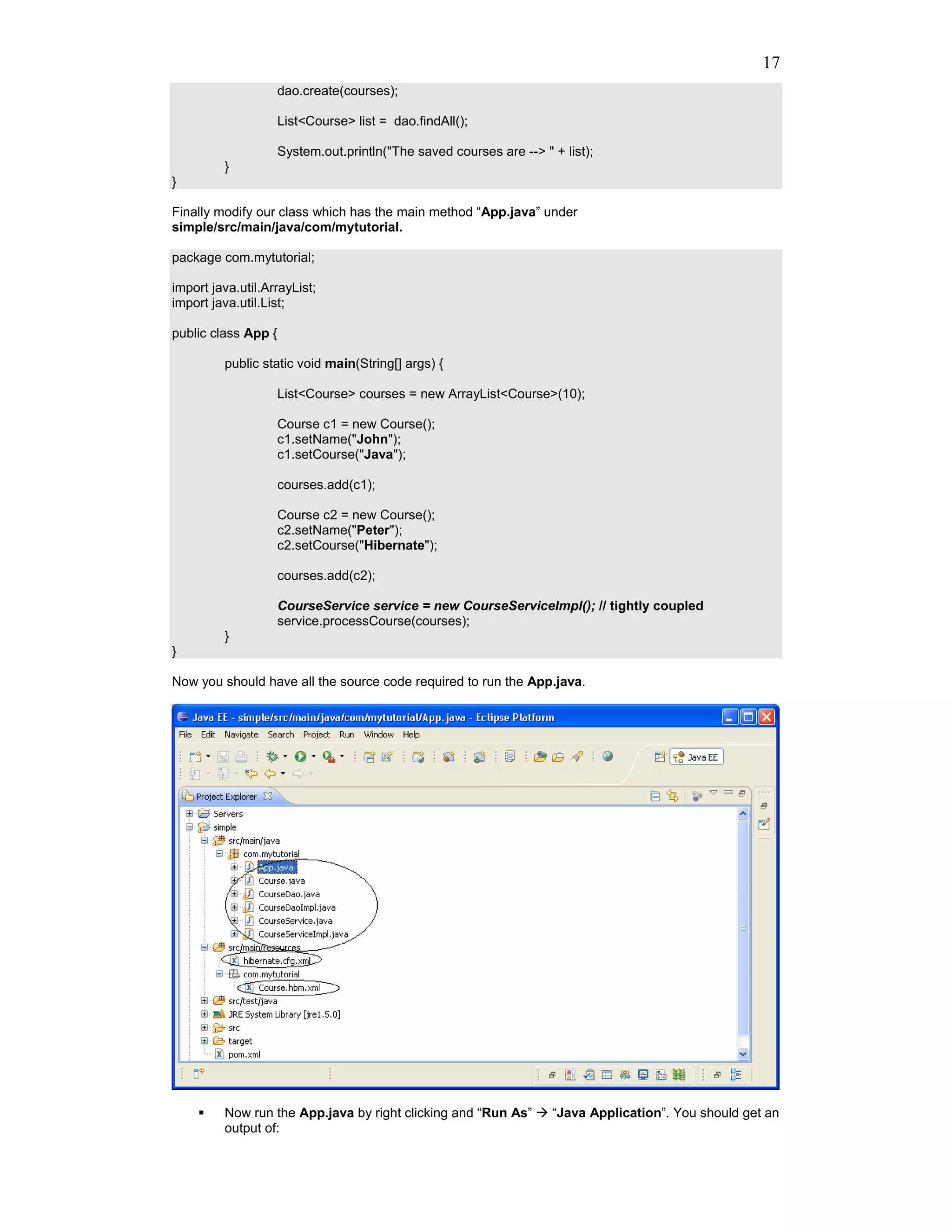 17
                     dao.create(courses);

                     List<Course> list = dao.findAll();

                     System.out.println("The saved courses are --> " + list);
         }
}

Finally modify our class which has the main method “App.java” under
simple/src/main/java/com/mytutorial.

package com.mytutorial;

import java.util.ArrayList;
import java.util.List;

public class App {

         public static void main(String[] args) {

                     List<Course> courses = new ArrayList<Course>(10);

                     Course c1 = new Course();
                     c1.setName("John");
                     c1.setCourse("Java");

                     courses.add(c1);

                     Course c2 = new Course();
                     c2.setName("Peter");
                     c2.setCourse("Hibernate");

                     courses.add(c2);

                     CourseService service = new CourseServiceImpl(); // tightly coupled
                     service.processCourse(courses);
         }
}

Now you should have all the source code required to run the App.java.




         Now run the App.java by right clicking and “Run As”         “Java Application”. You should get an
         output of:
 