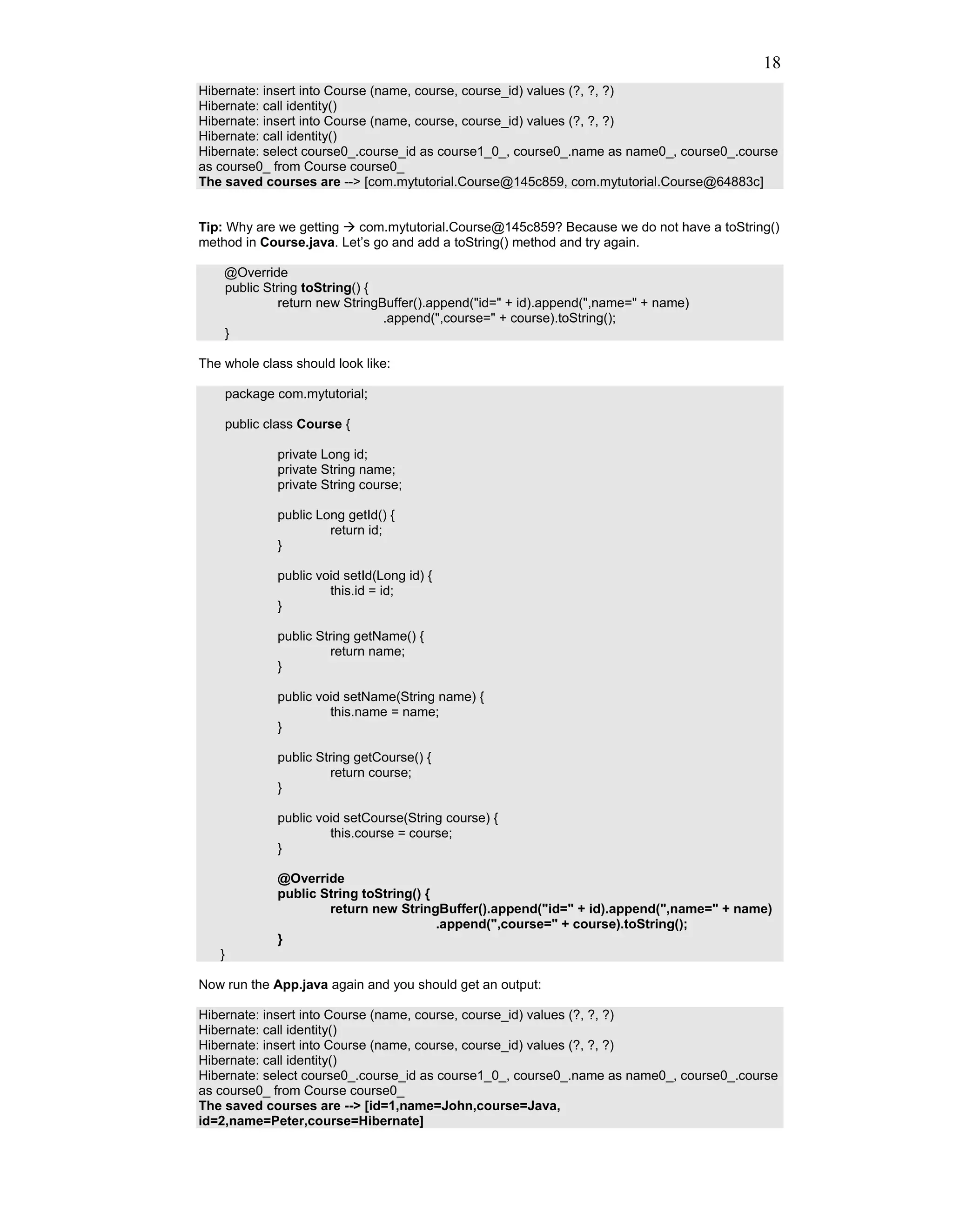 18
Hibernate: insert into Course (name, course, course_id) values (?, ?, ?)
Hibernate: call identity()
Hibernate: insert into Course (name, course, course_id) values (?, ?, ?)
Hibernate: call identity()
Hibernate: select course0_.course_id as course1_0_, course0_.name as name0_, course0_.course
as course0_ from Course course0_
The saved courses are --> [com.mytutorial.Course@145c859, com.mytutorial.Course@64883c]


Tip: Why are we getting   com.mytutorial.Course@145c859? Because we do not have a toString()
method in Course.java. Let’s go and add a toString() method and try again.

    @Override
    public String toString() {
              return new StringBuffer().append("id=" + id).append(",name=" + name)
                                .append(",course=" + course).toString();
    }

The whole class should look like:

       package com.mytutorial;

       public class Course {

               private Long id;
               private String name;
               private String course;

               public Long getId() {
                        return id;
               }

               public void setId(Long id) {
                        this.id = id;
               }

               public String getName() {
                         return name;
               }

               public void setName(String name) {
                        this.name = name;
               }

               public String getCourse() {
                         return course;
               }

               public void setCourse(String course) {
                        this.course = course;
               }

               @Override
               public String toString() {
                       return new StringBuffer().append("id=" + id).append(",name=" + name)
                                          .append(",course=" + course).toString();
               }
   }

Now run the App.java again and you should get an output:

Hibernate: insert into Course (name, course, course_id) values (?, ?, ?)
Hibernate: call identity()
Hibernate: insert into Course (name, course, course_id) values (?, ?, ?)
Hibernate: call identity()
Hibernate: select course0_.course_id as course1_0_, course0_.name as name0_, course0_.course
as course0_ from Course course0_
The saved courses are --> [id=1,name=John,course=Java,
id=2,name=Peter,course=Hibernate]
 