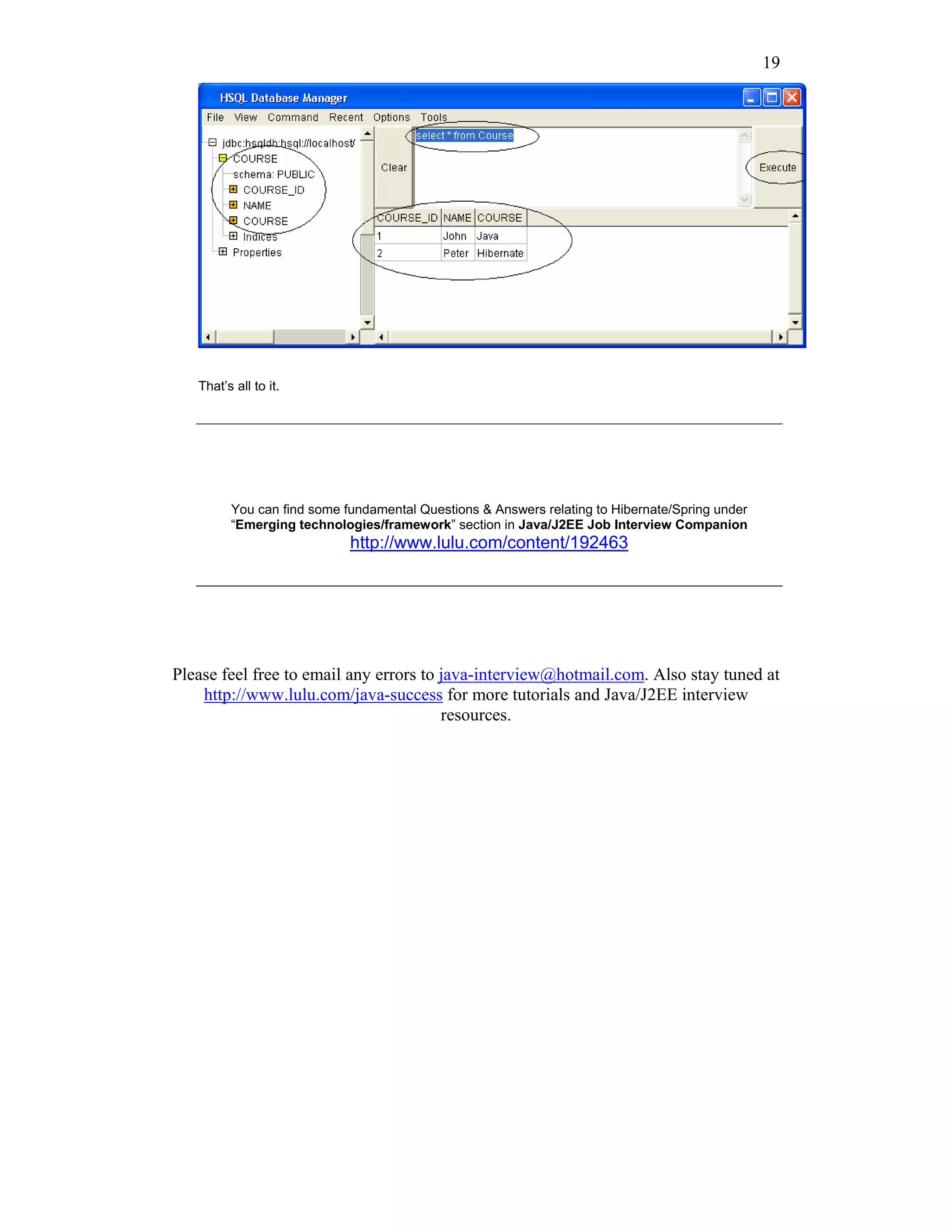 19




   That’s all to it.




         You can find some fundamental Questions & Answers relating to Hibernate/Spring under
         “Emerging technologies/framework” section in Java/J2EE Job Interview Companion
                            http://www.lulu.com/content/192463




Please feel free to email any errors to java-interview@hotmail.com. Also stay tuned at
    http://www.lulu.com/java-success for more tutorials and Java/J2EE interview
                                        resources.
 