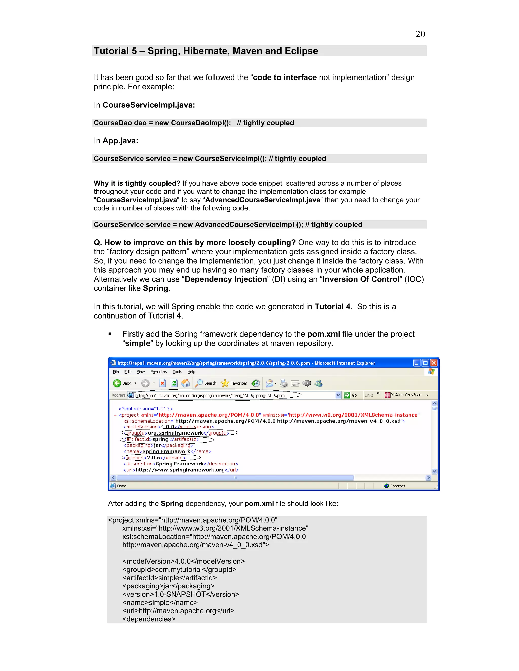 20
Tutorial 5 – Spring, Hibernate, Maven and Eclipse

It has been good so far that we followed the “code to interface not implementation” design
principle. For example:

In CourseServiceImpl.java:

CourseDao dao = new CourseDaoImpl(); // tightly coupled

In App.java:

CourseService service = new CourseServiceImpl(); // tightly coupled


Why it is tightly coupled? If you have above code snippet scattered across a number of places
throughout your code and if you want to change the implementation class for example
“CourseServiceImpl.java” to say “AdvancedCourseServiceImpl.java” then you need to change your
code in number of places with the following code.

CourseService service = new AdvancedCourseServiceImpl (); // tightly coupled

Q. How to improve on this by more loosely coupling? One way to do this is to introduce
the “factory design pattern” where your implementation gets assigned inside a factory class.
So, if you need to change the implementation, you just change it inside the factory class. With
this approach you may end up having so many factory classes in your whole application.
Alternatively we can use “Dependency Injection” (DI) using an “Inversion Of Control” (IOC)
container like Spring.

In this tutorial, we will Spring enable the code we generated in Tutorial 4. So this is a
continuation of Tutorial 4.

        Firstly add the Spring framework dependency to the pom.xml file under the project
        “simple” by looking up the coordinates at maven repository.




    After adding the Spring dependency, your pom.xml file should look like:

    <project xmlns="http://maven.apache.org/POM/4.0.0"
        xmlns:xsi="http://www.w3.org/2001/XMLSchema-instance"
        xsi:schemaLocation="http://maven.apache.org/POM/4.0.0
        http://maven.apache.org/maven-v4_0_0.xsd">

        <modelVersion>4.0.0</modelVersion>
        <groupId>com.mytutorial</groupId>
        <artifactId>simple</artifactId>
        <packaging>jar</packaging>
        <version>1.0-SNAPSHOT</version>
        <name>simple</name>
        <url>http://maven.apache.org</url>
        <dependencies>
 