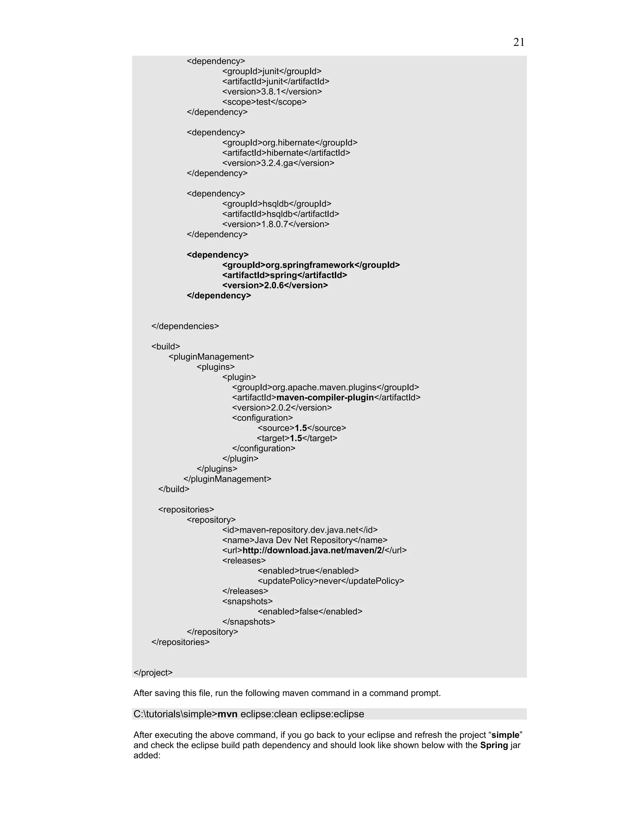 21
             <dependency>
                     <groupId>junit</groupId>
                     <artifactId>junit</artifactId>
                     <version>3.8.1</version>
                     <scope>test</scope>
             </dependency>

             <dependency>
                     <groupId>org.hibernate</groupId>
                     <artifactId>hibernate</artifactId>
                     <version>3.2.4.ga</version>
             </dependency>

             <dependency>
                     <groupId>hsqldb</groupId>
                     <artifactId>hsqldb</artifactId>
                     <version>1.8.0.7</version>
             </dependency>

             <dependency>
                    <groupId>org.springframework</groupId>
                    <artifactId>spring</artifactId>
                    <version>2.0.6</version>
             </dependency>


    </dependencies>

    <build>
        <pluginManagement>
               <plugins>
                      <plugin>
                        <groupId>org.apache.maven.plugins</groupId>
                        <artifactId>maven-compiler-plugin</artifactId>
                        <version>2.0.2</version>
                        <configuration>
                               <source>1.5</source>
                               <target>1.5</target>
                        </configuration>
                      </plugin>
               </plugins>
            </pluginManagement>
     </build>

      <repositories>
             <repository>
                      <id>maven-repository.dev.java.net</id>
                      <name>Java Dev Net Repository</name>
                      <url>http://download.java.net/maven/2/</url>
                      <releases>
                               <enabled>true</enabled>
                               <updatePolicy>never</updatePolicy>
                      </releases>
                      <snapshots>
                               <enabled>false</enabled>
                      </snapshots>
             </repository>
    </repositories>


</project>

After saving this file, run the following maven command in a command prompt.

C:tutorialssimple>mvn eclipse:clean eclipse:eclipse

After executing the above command, if you go back to your eclipse and refresh the project “simple”
and check the eclipse build path dependency and should look like shown below with the Spring jar
added:
 