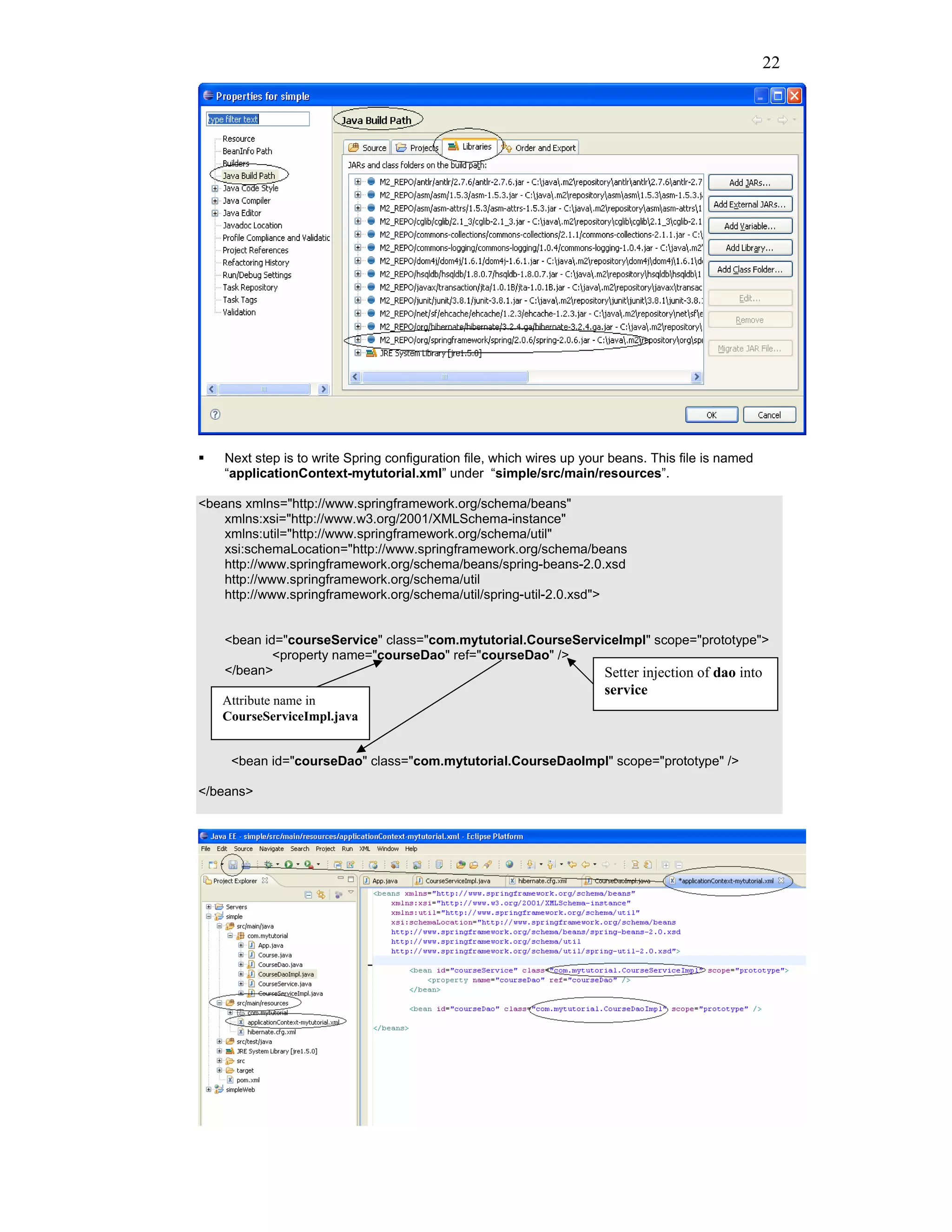 22




    Next step is to write Spring configuration file, which wires up your beans. This file is named
    “applicationContext-mytutorial.xml” under “simple/src/main/resources”.

<beans xmlns="http://www.springframework.org/schema/beans"
    xmlns:xsi="http://www.w3.org/2001/XMLSchema-instance"
    xmlns:util="http://www.springframework.org/schema/util"
    xsi:schemaLocation="http://www.springframework.org/schema/beans
    http://www.springframework.org/schema/beans/spring-beans-2.0.xsd
    http://www.springframework.org/schema/util
    http://www.springframework.org/schema/util/spring-util-2.0.xsd">


    <bean id="courseService" class="com.mytutorial.CourseServiceImpl" scope="prototype">
            <property name="courseDao" ref="courseDao" />
    </bean>                                                   Setter injection of dao into
                                                                       service
   Attribute name in
   CourseServiceImpl.java


     <bean id="courseDao" class="com.mytutorial.CourseDaoImpl" scope="prototype" />

</beans>
 