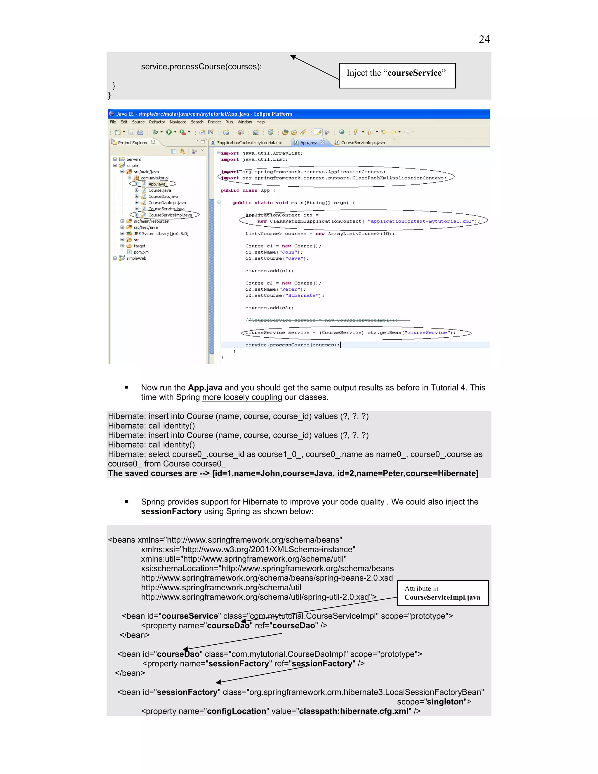24

             service.processCourse(courses);
                                                                     Inject the “courseService”
    }
}




             Now run the App.java and you should get the same output results as before in Tutorial 4. This
             time with Spring more loosely coupling our classes.

Hibernate: insert into Course (name, course, course_id) values (?, ?, ?)
Hibernate: call identity()
Hibernate: insert into Course (name, course, course_id) values (?, ?, ?)
Hibernate: call identity()
Hibernate: select course0_.course_id as course1_0_, course0_.name as name0_, course0_.course as
course0_ from Course course0_
The saved courses are --> [id=1,name=John,course=Java, id=2,name=Peter,course=Hibernate]


             Spring provides support for Hibernate to improve your code quality . We could also inject the
             sessionFactory using Spring as shown below:


<beans xmlns="http://www.springframework.org/schema/beans"
        xmlns:xsi="http://www.w3.org/2001/XMLSchema-instance"
        xmlns:util="http://www.springframework.org/schema/util"
        xsi:schemaLocation="http://www.springframework.org/schema/beans
        http://www.springframework.org/schema/beans/spring-beans-2.0.xsd
        http://www.springframework.org/schema/util                                   Attribute in
        http://www.springframework.org/schema/util/spring-util-2.0.xsd">             CourseServiceImpl.java

        <bean id="courseService" class="com.mytutorial.CourseServiceImpl" scope="prototype">
             <property name="courseDao" ref="courseDao" />
        </bean>

    <bean id="courseDao" class="com.mytutorial.CourseDaoImpl" scope="prototype">
          <property name="sessionFactory" ref="sessionFactory" />
    </bean>

        <bean id="sessionFactory" class="org.springframework.orm.hibernate3.LocalSessionFactoryBean"
                                                                               scope="singleton">
             <property name="configLocation" value="classpath:hibernate.cfg.xml" />
 