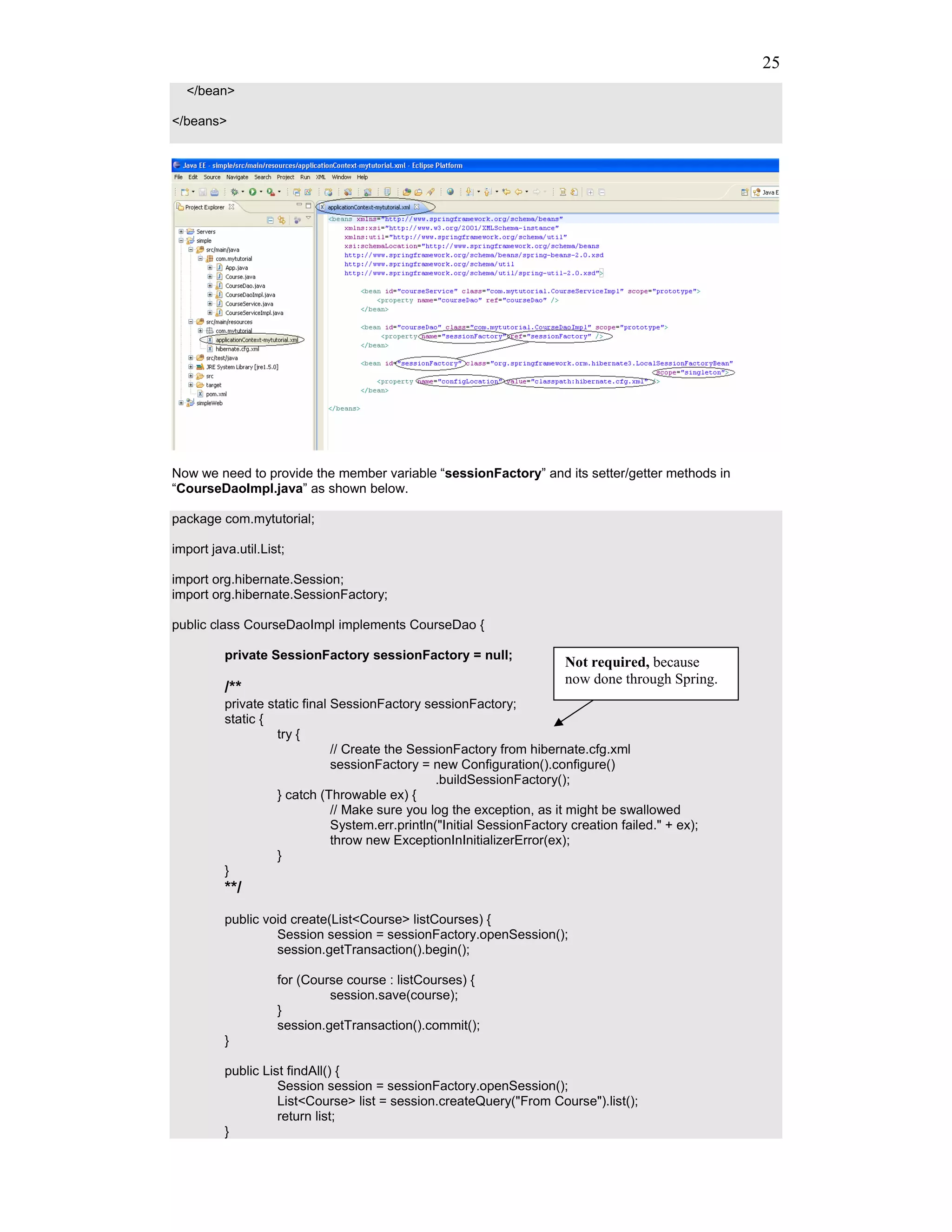 25
  </bean>

</beans>




Now we need to provide the member variable “sessionFactory” and its setter/getter methods in
“CourseDaoImpl.java” as shown below.

package com.mytutorial;

import java.util.List;

import org.hibernate.Session;
import org.hibernate.SessionFactory;

public class CourseDaoImpl implements CourseDao {

          private SessionFactory sessionFactory = null;
                                                                         Not required, because
                                                                         now done through Spring.
          /**
          private static final SessionFactory sessionFactory;
          static {
                    try {
                               // Create the SessionFactory from hibernate.cfg.xml
                               sessionFactory = new Configuration().configure()
                                                  .buildSessionFactory();
                    } catch (Throwable ex) {
                               // Make sure you log the exception, as it might be swallowed
                               System.err.println("Initial SessionFactory creation failed." + ex);
                               throw new ExceptionInInitializerError(ex);
                    }
          }
          **/
          public void create(List<Course> listCourses) {
                   Session session = sessionFactory.openSession();
                   session.getTransaction().begin();

                    for (Course course : listCourses) {
                             session.save(course);
                    }
                    session.getTransaction().commit();
          }

          public List findAll() {
                    Session session = sessionFactory.openSession();
                    List<Course> list = session.createQuery("From Course").list();
                    return list;
          }
 
