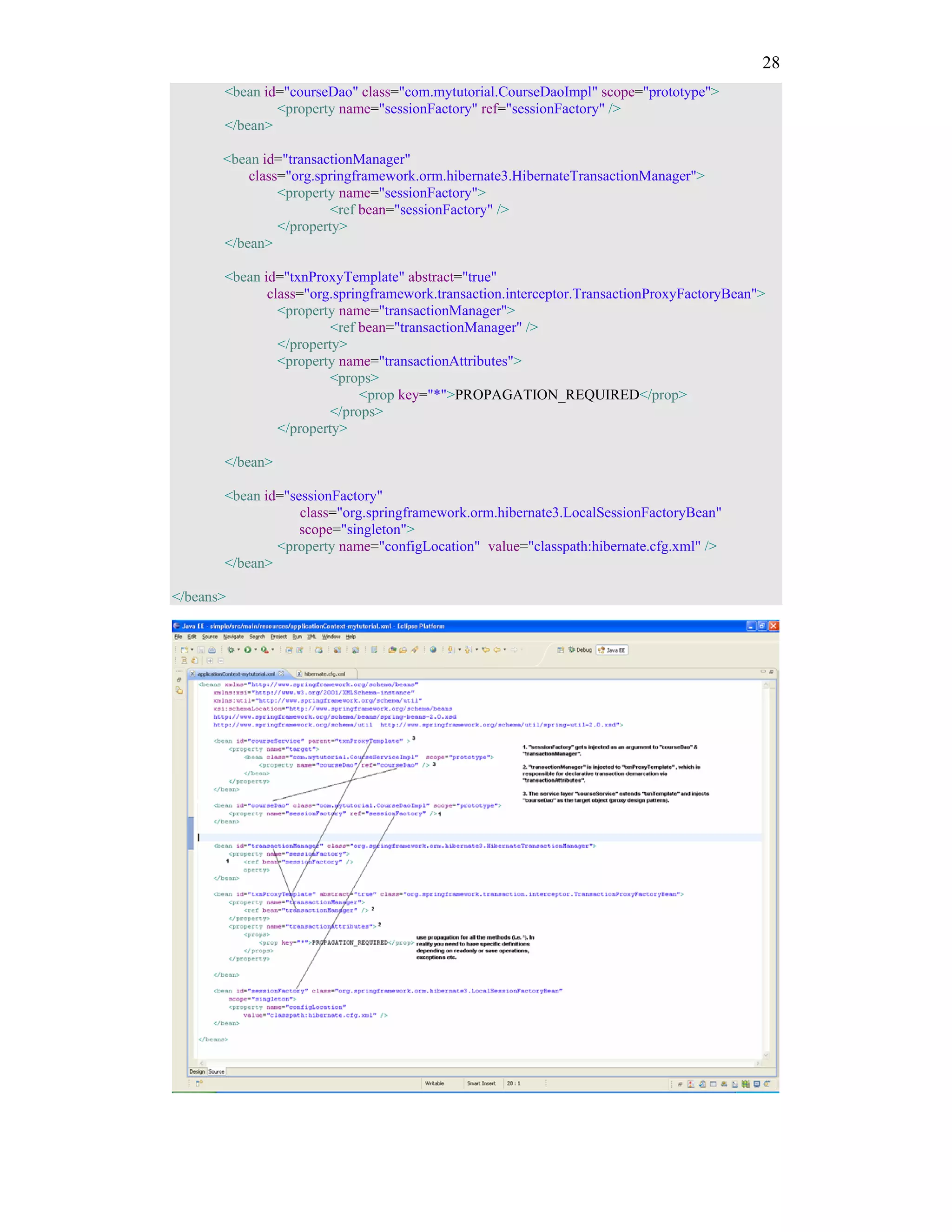 28
       <bean id="courseDao" class="com.mytutorial.CourseDaoImpl" scope="prototype">
               <property name="sessionFactory" ref="sessionFactory" />
       </bean>

       <bean id="transactionManager"
           class="org.springframework.orm.hibernate3.HibernateTransactionManager">
                <property name="sessionFactory">
                         <ref bean="sessionFactory" />
                </property>
       </bean>

       <bean id="txnProxyTemplate" abstract="true"
              class="org.springframework.transaction.interceptor.TransactionProxyFactoryBean">
                <property name="transactionManager">
                         <ref bean="transactionManager" />
                </property>
                <property name="transactionAttributes">
                         <props>
                              <prop key="*">PROPAGATION_REQUIRED</prop>
                         </props>
                </property>

       </bean>

       <bean id="sessionFactory"
                   class="org.springframework.orm.hibernate3.LocalSessionFactoryBean"
                   scope="singleton">
               <property name="configLocation" value="classpath:hibernate.cfg.xml" />
       </bean>

</beans>
 