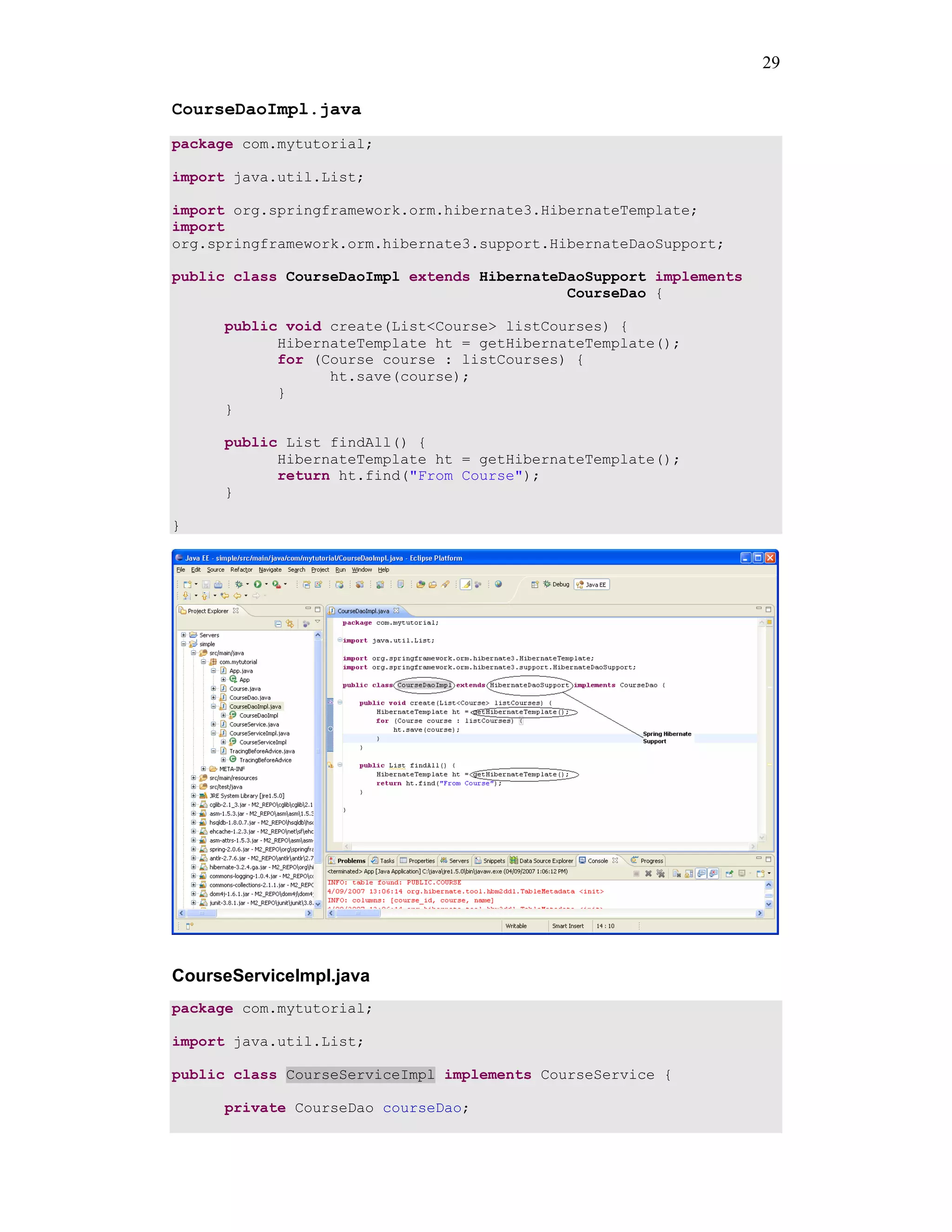 29

CourseDaoImpl.java
package com.mytutorial;

import java.util.List;

import org.springframework.orm.hibernate3.HibernateTemplate;
import
org.springframework.orm.hibernate3.support.HibernateDaoSupport;

public class CourseDaoImpl extends HibernateDaoSupport implements
                                             CourseDao {

      public void create(List<Course> listCourses) {
            HibernateTemplate ht = getHibernateTemplate();
            for (Course course : listCourses) {
                  ht.save(course);
            }
      }

      public List findAll() {
            HibernateTemplate ht = getHibernateTemplate();
            return ht.find("From Course");
      }

}




CourseServiceImpl.java
package com.mytutorial;

import java.util.List;

public class CourseServiceImpl implements CourseService {

      private CourseDao courseDao;
 