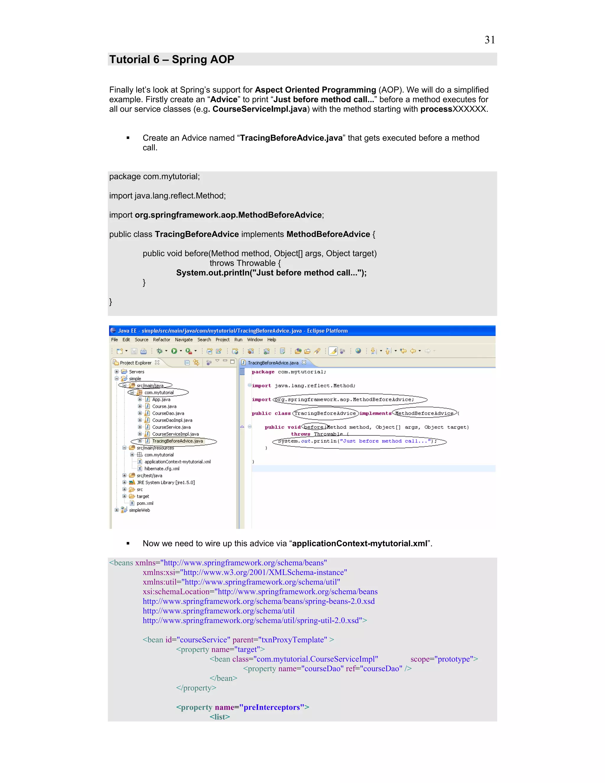31
Tutorial 6 – Spring AOP

Finally let’s look at Spring’s support for Aspect Oriented Programming (AOP). We will do a simplified
example. Firstly create an “Advice” to print “Just before method call...” before a method executes for
all our service classes (e.g. CourseServiceImpl.java) with the method starting with processXXXXXX.


         Create an Advice named “TracingBeforeAdvice.java” that gets executed before a method
         call.


package com.mytutorial;

import java.lang.reflect.Method;

import org.springframework.aop.MethodBeforeAdvice;

public class TracingBeforeAdvice implements MethodBeforeAdvice {

         public void before(Method method, Object[] args, Object target)
                            throws Throwable {
                  System.out.println("Just before method call...");
         }

}




         Now we need to wire up this advice via “applicationContext-mytutorial.xml”.

<beans xmlns="http://www.springframework.org/schema/beans"
         xmlns:xsi="http://www.w3.org/2001/XMLSchema-instance"
         xmlns:util="http://www.springframework.org/schema/util"
         xsi:schemaLocation="http://www.springframework.org/schema/beans
         http://www.springframework.org/schema/beans/spring-beans-2.0.xsd
         http://www.springframework.org/schema/util
         http://www.springframework.org/schema/util/spring-util-2.0.xsd">

         <bean id="courseService" parent="txnProxyTemplate" >
                  <property name="target">
                            <bean class="com.mytutorial.CourseServiceImpl"        scope="prototype">
                                     <property name="courseDao" ref="courseDao" />
                            </bean>
                  </property>

                  <property name="preInterceptors">
                          <list>
 
