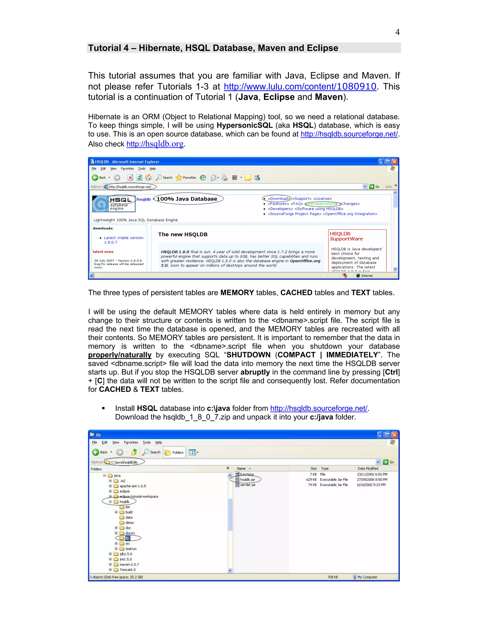 4
Tutorial 4 – Hibernate, HSQL Database, Maven and Eclipse


This tutorial assumes that you are familiar with Java, Eclipse and Maven. If
not please refer Tutorials 1-3 at http://www.lulu.com/content/1080910. This
tutorial is a continuation of Tutorial 1 (Java, Eclipse and Maven).

Hibernate is an ORM (Object to Relational Mapping) tool, so we need a relational database.
To keep things simple, I will be using HypersonicSQL (aka HSQL) database, which is easy
to use. This is an open source database, which can be found at http://hsqldb.sourceforge.net/.
Also check http://hsqldb.org.




The three types of persistent tables are MEMORY tables, CACHED tables and TEXT tables.

I will be using the default MEMORY tables where data is held entirely in memory but any
change to their structure or contents is written to the <dbname>.script file. The script file is
read the next time the database is opened, and the MEMORY tables are recreated with all
their contents. So MEMORY tables are persistent. It is important to remember that the data in
memory is written to the <dbname>.script file when you shutdown your database
properly/naturally by executing SQL “SHUTDOWN (COMPACT | IMMEDIATELY”. The
saved <dbname.script> file will load the data into memory the next time the HSQLDB server
starts up. But if you stop the HSQLDB server abruptly in the command line by pressing [Ctrl]
+ [C] the data will not be written to the script file and consequently lost. Refer documentation
for CACHED & TEXT tables.

        Install HSQL database into c:java folder from http://hsqldb.sourceforge.net/.
        Download the hsqldb_1_8_0_7.zip and unpack it into your c:/java folder.
 