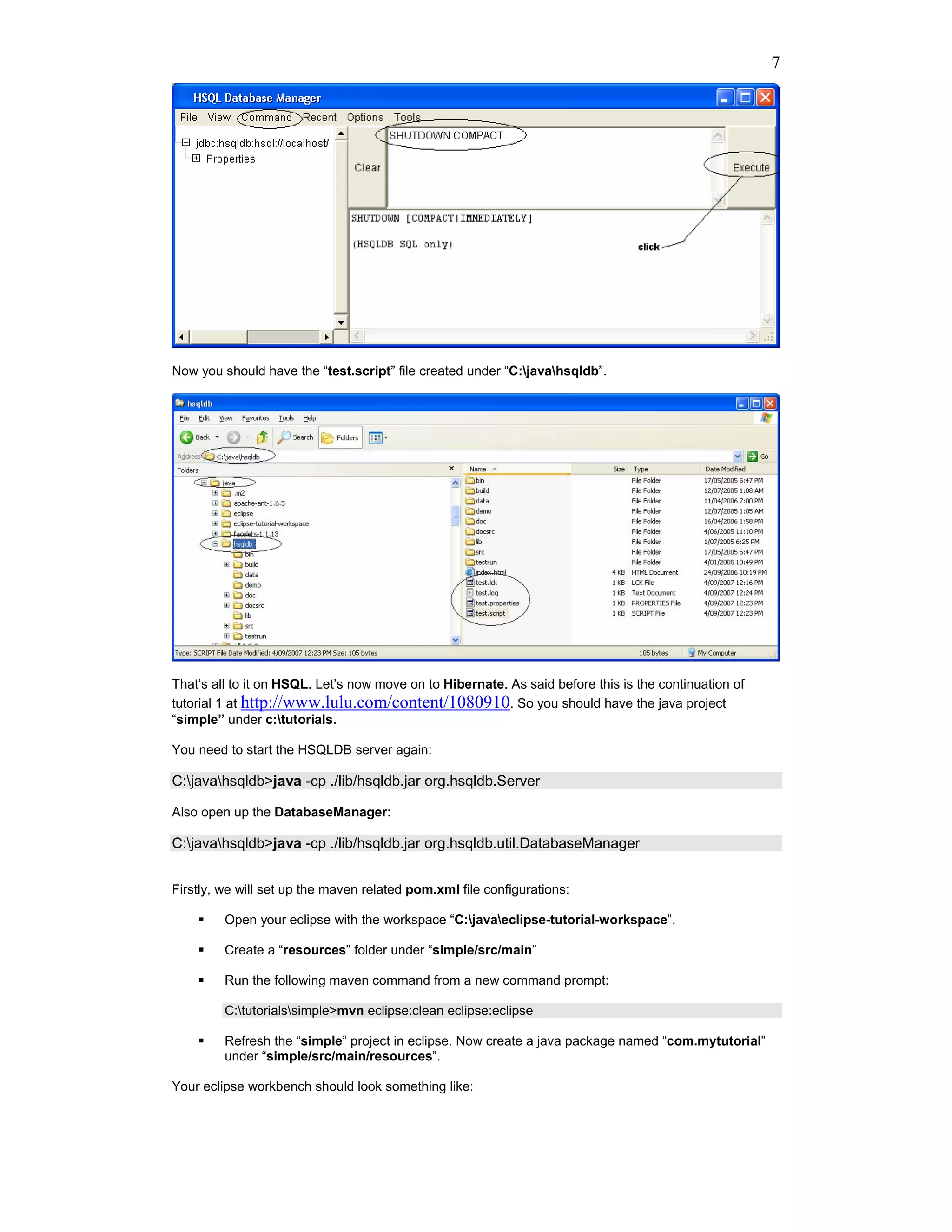 7




Now you should have the “test.script” file created under “C:javahsqldb”.




That’s all to it on HSQL. Let’s now move on to Hibernate. As said before this is the continuation of
tutorial 1 at http://www.lulu.com/content/1080910. So you should have the java project
“simple” under c:tutorials.

You need to start the HSQLDB server again:

C:javahsqldb>java -cp ./lib/hsqldb.jar org.hsqldb.Server

Also open up the DatabaseManager:

C:javahsqldb>java -cp ./lib/hsqldb.jar org.hsqldb.util.DatabaseManager


Firstly, we will set up the maven related pom.xml file configurations:

         Open your eclipse with the workspace “C:javaeclipse-tutorial-workspace”.

         Create a “resources” folder under “simple/src/main”

         Run the following maven command from a new command prompt:

         C:tutorialssimple>mvn eclipse:clean eclipse:eclipse

         Refresh the “simple” project in eclipse. Now create a java package named “com.mytutorial”
         under “simple/src/main/resources”.

Your eclipse workbench should look something like:
 