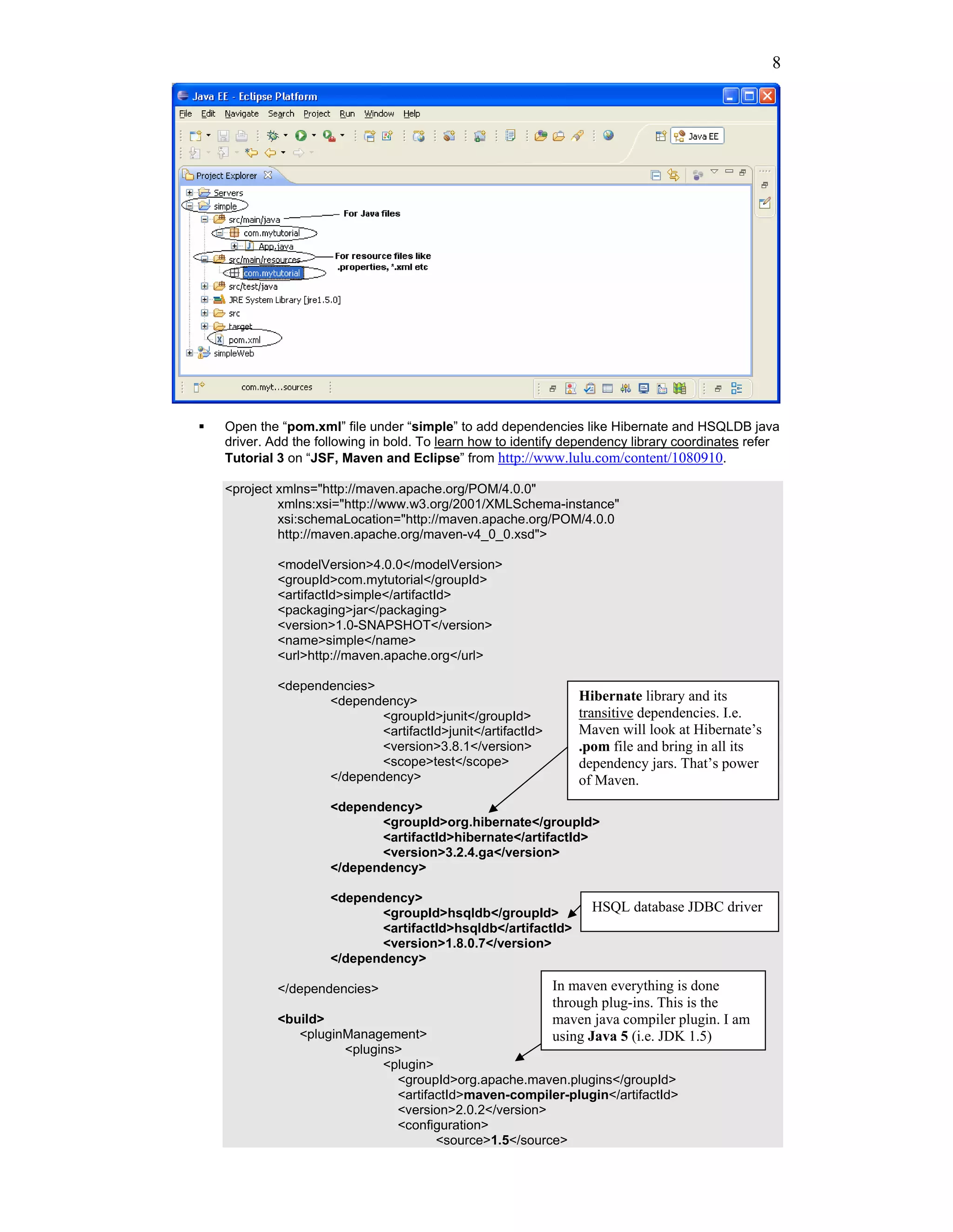 8




Open the “pom.xml” file under “simple” to add dependencies like Hibernate and HSQLDB java
driver. Add the following in bold. To learn how to identify dependency library coordinates refer
Tutorial 3 on “JSF, Maven and Eclipse” from http://www.lulu.com/content/1080910.

<project xmlns="http://maven.apache.org/POM/4.0.0"
         xmlns:xsi="http://www.w3.org/2001/XMLSchema-instance"
         xsi:schemaLocation="http://maven.apache.org/POM/4.0.0
         http://maven.apache.org/maven-v4_0_0.xsd">

         <modelVersion>4.0.0</modelVersion>
         <groupId>com.mytutorial</groupId>
         <artifactId>simple</artifactId>
         <packaging>jar</packaging>
         <version>1.0-SNAPSHOT</version>
         <name>simple</name>
         <url>http://maven.apache.org</url>

         <dependencies>
                <dependency>                                 Hibernate library and its
                        <groupId>junit</groupId>             transitive dependencies. I.e.
                        <artifactId>junit</artifactId>       Maven will look at Hibernate’s
                        <version>3.8.1</version>             .pom file and bring in all its
                        <scope>test</scope>                  dependency jars. That’s power
                </dependency>                                of Maven.
                  <dependency>
                         <groupId>org.hibernate</groupId>
                         <artifactId>hibernate</artifactId>
                         <version>3.2.4.ga</version>
                  </dependency>

                  <dependency>
                         <groupId>hsqldb</groupId>             HSQL database JDBC driver
                         <artifactId>hsqldb</artifactId>
                         <version>1.8.0.7</version>
                  </dependency>

         </dependencies>                                 In maven everything is done
                                                         through plug-ins. This is the
         <build>                                         maven java compiler plugin. I am
            <pluginManagement>                           using Java 5 (i.e. JDK 1.5)
                   <plugins>
                         <plugin>
                           <groupId>org.apache.maven.plugins</groupId>
                           <artifactId>maven-compiler-plugin</artifactId>
                           <version>2.0.2</version>
                           <configuration>
                                  <source>1.5</source>
 