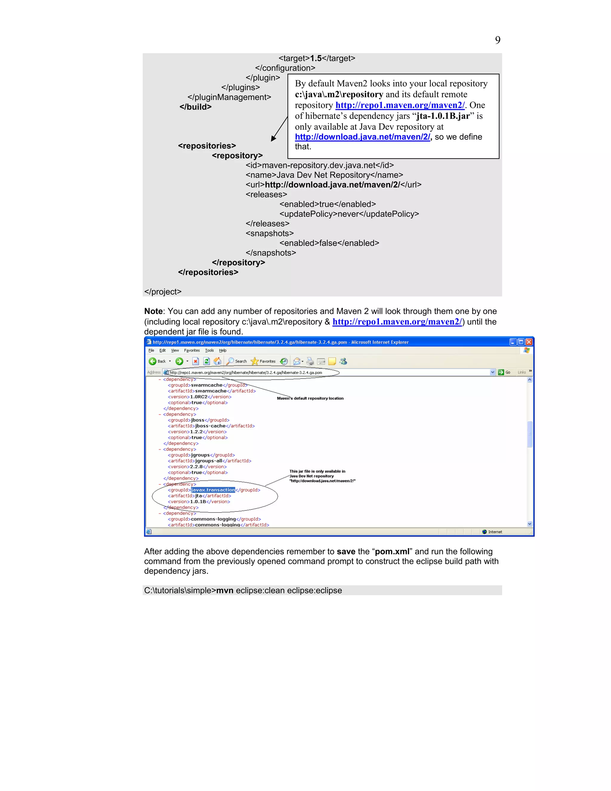 9
                                    <target>1.5</target>
                             </configuration>
                           </plugin>
                    </plugins>          By default Maven2 looks into your local repository
           </pluginManagement>          c:java.m2repository and its default remote
         </build>                       repository http://repo1.maven.org/maven2/. One
                                        of hibernate’s dependency jars “jta-1.0.1B.jar” is
                                        only available at Java Dev repository at
                                      http://download.java.net/maven/2/, so we define
         <repositories>               that.
                 <repository>
                         <id>maven-repository.dev.java.net</id>
                         <name>Java Dev Net Repository</name>
                         <url>http://download.java.net/maven/2/</url>
                         <releases>
                                  <enabled>true</enabled>
                                  <updatePolicy>never</updatePolicy>
                         </releases>
                         <snapshots>
                                  <enabled>false</enabled>
                         </snapshots>
                 </repository>
         </repositories>

</project>

Note: You can add any number of repositories and Maven 2 will look through them one by one
(including local repository c:java.m2repository & http://repo1.maven.org/maven2/) until the
dependent jar file is found.




After adding the above dependencies remember to save the “pom.xml” and run the following
command from the previously opened command prompt to construct the eclipse build path with
dependency jars.

C:tutorialssimple>mvn eclipse:clean eclipse:eclipse
 