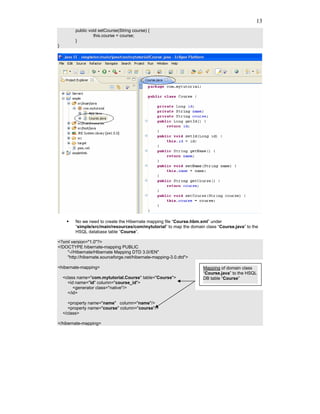 13
         public void setCourse(String course) {
                  this.course = course;
         }
}




         No we need to create the Hibernate mapping file “Course.hbm.xml” under
         “simple/src/main/resources/com/mytutorial” to map the domain class “Course.java” to the
         HSQL database table “Course”.

<?xml version="1.0"?>
<!DOCTYPE hibernate-mapping PUBLIC
    "-//Hibernate/Hibernate Mapping DTD 3.0//EN"
    "http://hibernate.sourceforge.net/hibernate-mapping-3.0.dtd">

<hibernate-mapping>                                                  Mapping of domain class
                                                                     “Course.java” to the HSQL
    <class name="com.mytutorial.Course" table="Course">              DB table “Course”
      <id name="id" column="course_id">
         <generator class="native"/>
      </id>

       <property name="name" column="name"/>
       <property name="course" column="course"/>
    </class>

</hibernate-mapping>
 
