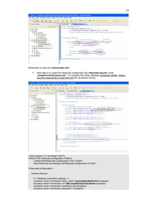 14




Remember to save the “Course.hbm.xml”.

         Next step is to create the Hibernate configuration file “hibernate.cfg.xml” under
         “simple/src/main/resources/”. To configure the HSQL database connection details, dialect,
         bind the mapping file Course.hbm.xml etc via session factory.




<?xml version='1.0' encoding='utf-8'?>
<!DOCTYPE hibernate-configuration PUBLIC
    "-//Hibernate/Hibernate Configuration DTD 3.0//EN"
    "http://hibernate.sourceforge.net/hibernate-configuration-3.0.dtd">

<hibernate-configuration>

  <session-factory>

     <!-- Database connection settings -->
     <property name="connection.driver_class">org.hsqldb.jdbcDriver</property>
     <property name="connection.url">jdbc:hsqldb:hsql://localhost</property>
     <property name="connection.username">sa</property>
     <property name="connection.password"></property>
 