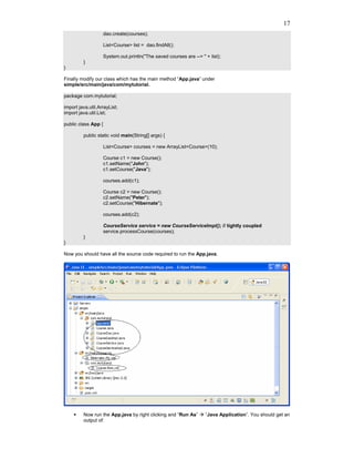 17
                     dao.create(courses);

                     List<Course> list = dao.findAll();

                     System.out.println("The saved courses are --> " + list);
         }
}

Finally modify our class which has the main method “App.java” under
simple/src/main/java/com/mytutorial.

package com.mytutorial;

import java.util.ArrayList;
import java.util.List;

public class App {

         public static void main(String[] args) {

                     List<Course> courses = new ArrayList<Course>(10);

                     Course c1 = new Course();
                     c1.setName("John");
                     c1.setCourse("Java");

                     courses.add(c1);

                     Course c2 = new Course();
                     c2.setName("Peter");
                     c2.setCourse("Hibernate");

                     courses.add(c2);

                     CourseService service = new CourseServiceImpl(); // tightly coupled
                     service.processCourse(courses);
         }
}

Now you should have all the source code required to run the App.java.




         Now run the App.java by right clicking and “Run As”         “Java Application”. You should get an
         output of:
 