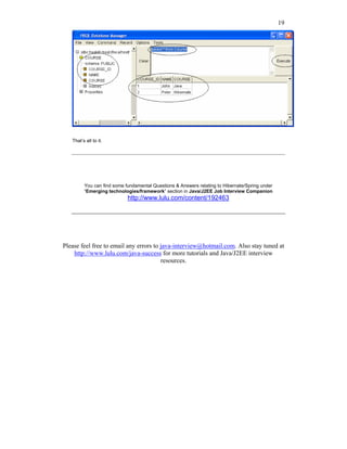 19




   That’s all to it.




         You can find some fundamental Questions & Answers relating to Hibernate/Spring under
         “Emerging technologies/framework” section in Java/J2EE Job Interview Companion
                            http://www.lulu.com/content/192463




Please feel free to email any errors to java-interview@hotmail.com. Also stay tuned at
    http://www.lulu.com/java-success for more tutorials and Java/J2EE interview
                                        resources.
 