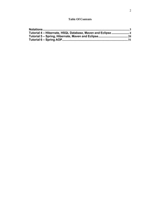 2

                                                 Table Of Contents


Notations ..................................................................................................................... 3
Tutorial 4 – Hibernate, HSQL Database, Maven and Eclipse ........................ 4
Tutorial 5 – Spring, Hibernate, Maven and Eclipse........................................ 20
Tutorial 6 – Spring AOP......................................................................................... 31
 