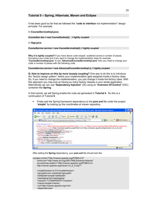 20
Tutorial 5 – Spring, Hibernate, Maven and Eclipse

It has been good so far that we followed the “code to interface not implementation” design
principle. For example:

In CourseServiceImpl.java:

CourseDao dao = new CourseDaoImpl(); // tightly coupled

In App.java:

CourseService service = new CourseServiceImpl(); // tightly coupled


Why it is tightly coupled? If you have above code snippet scattered across a number of places
throughout your code and if you want to change the implementation class for example
“CourseServiceImpl.java” to say “AdvancedCourseServiceImpl.java” then you need to change your
code in number of places with the following code.

CourseService service = new AdvancedCourseServiceImpl (); // tightly coupled

Q. How to improve on this by more loosely coupling? One way to do this is to introduce
the “factory design pattern” where your implementation gets assigned inside a factory class.
So, if you need to change the implementation, you just change it inside the factory class. With
this approach you may end up having so many factory classes in your whole application.
Alternatively we can use “Dependency Injection” (DI) using an “Inversion Of Control” (IOC)
container like Spring.

In this tutorial, we will Spring enable the code we generated in Tutorial 4. So this is a
continuation of Tutorial 4.

        Firstly add the Spring framework dependency to the pom.xml file under the project
        “simple” by looking up the coordinates at maven repository.




    After adding the Spring dependency, your pom.xml file should look like:

    <project xmlns="http://maven.apache.org/POM/4.0.0"
        xmlns:xsi="http://www.w3.org/2001/XMLSchema-instance"
        xsi:schemaLocation="http://maven.apache.org/POM/4.0.0
        http://maven.apache.org/maven-v4_0_0.xsd">

        <modelVersion>4.0.0</modelVersion>
        <groupId>com.mytutorial</groupId>
        <artifactId>simple</artifactId>
        <packaging>jar</packaging>
        <version>1.0-SNAPSHOT</version>
        <name>simple</name>
        <url>http://maven.apache.org</url>
        <dependencies>
 