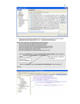 22




    Next step is to write Spring configuration file, which wires up your beans. This file is named
    “applicationContext-mytutorial.xml” under “simple/src/main/resources”.

<beans xmlns="http://www.springframework.org/schema/beans"
    xmlns:xsi="http://www.w3.org/2001/XMLSchema-instance"
    xmlns:util="http://www.springframework.org/schema/util"
    xsi:schemaLocation="http://www.springframework.org/schema/beans
    http://www.springframework.org/schema/beans/spring-beans-2.0.xsd
    http://www.springframework.org/schema/util
    http://www.springframework.org/schema/util/spring-util-2.0.xsd">


    <bean id="courseService" class="com.mytutorial.CourseServiceImpl" scope="prototype">
            <property name="courseDao" ref="courseDao" />
    </bean>                                                   Setter injection of dao into
                                                                       service
   Attribute name in
   CourseServiceImpl.java


     <bean id="courseDao" class="com.mytutorial.CourseDaoImpl" scope="prototype" />

</beans>
 