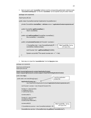 23

         Next we need to add “courseDao” attribute and the corresponding getter/setter methods inside
         “CourseServiceImpl.java” so that the “courseDao” can be injected using the setter method.

    package com.mytutorial;

    import java.util.List;

    public class CourseServiceImpl implements CourseService {

         private CourseDao courseDao; // attribute name in” applicationContext-mytutorial.xml”


         public CourseDao getCourseDao() {
                 return courseDao;
         }

         public void setCourseDao(CourseDao courseDao) {
                 this.courseDao = courseDao;
         }

         public void processCourse(List<Course> courses) {

                     // CourseDao dao = new CourseDaoImpl();                   Don’t need this, Spring
                     courseDao.create(courses);                                   will inject this.

                     List<Course> list = getCourseDao().findAll();

                     System.out.println("The saved courses are --> " + list);
         }
    }


         Next step is to inject the “courseService” into the App.java class.

package com.mytutorial;

import java.util.ArrayList;
import java.util.List;

import org.springframework.context.ApplicationContext;
import org.springframework.context.support.ClassPathXmlApplicationContext;

public class App {
                                                                    Load the application
 public static void main(String[] args) {                           context file.

         ApplicationContext ctx =
                 new ClassPathXmlApplicationContext("applicationContext-mytutorial.xml");

         List<Course> courses = new ArrayList<Course>(10);

         Course c1 = new Course();
         c1.setName("John");
         c1.setCourse("Java");

         courses.add(c1);

         Course c2 = new Course();
         c2.setName("Peter");
         c2.setCourse("Hibernate");

         courses.add(c2);                                             Don’t need this, Spring
                                                                          will inject this.
         // CourseService service = new CourseServiceImpl();

         CourseService service = (CourseService) ctx.getBean("courseService");
 