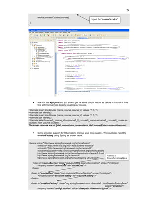 24

             service.processCourse(courses);
                                                                     Inject the “courseService”
    }
}




             Now run the App.java and you should get the same output results as before in Tutorial 4. This
             time with Spring more loosely coupling our classes.

Hibernate: insert into Course (name, course, course_id) values (?, ?, ?)
Hibernate: call identity()
Hibernate: insert into Course (name, course, course_id) values (?, ?, ?)
Hibernate: call identity()
Hibernate: select course0_.course_id as course1_0_, course0_.name as name0_, course0_.course as
course0_ from Course course0_
The saved courses are --> [id=1,name=John,course=Java, id=2,name=Peter,course=Hibernate]


             Spring provides support for Hibernate to improve your code quality . We could also inject the
             sessionFactory using Spring as shown below:


<beans xmlns="http://www.springframework.org/schema/beans"
        xmlns:xsi="http://www.w3.org/2001/XMLSchema-instance"
        xmlns:util="http://www.springframework.org/schema/util"
        xsi:schemaLocation="http://www.springframework.org/schema/beans
        http://www.springframework.org/schema/beans/spring-beans-2.0.xsd
        http://www.springframework.org/schema/util                                   Attribute in
        http://www.springframework.org/schema/util/spring-util-2.0.xsd">             CourseServiceImpl.java

        <bean id="courseService" class="com.mytutorial.CourseServiceImpl" scope="prototype">
             <property name="courseDao" ref="courseDao" />
        </bean>

    <bean id="courseDao" class="com.mytutorial.CourseDaoImpl" scope="prototype">
          <property name="sessionFactory" ref="sessionFactory" />
    </bean>

        <bean id="sessionFactory" class="org.springframework.orm.hibernate3.LocalSessionFactoryBean"
                                                                               scope="singleton">
             <property name="configLocation" value="classpath:hibernate.cfg.xml" />
 