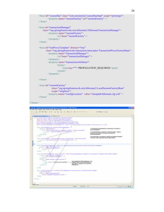 28
       <bean id="courseDao" class="com.mytutorial.CourseDaoImpl" scope="prototype">
               <property name="sessionFactory" ref="sessionFactory" />
       </bean>

       <bean id="transactionManager"
           class="org.springframework.orm.hibernate3.HibernateTransactionManager">
                <property name="sessionFactory">
                         <ref bean="sessionFactory" />
                </property>
       </bean>

       <bean id="txnProxyTemplate" abstract="true"
              class="org.springframework.transaction.interceptor.TransactionProxyFactoryBean">
                <property name="transactionManager">
                         <ref bean="transactionManager" />
                </property>
                <property name="transactionAttributes">
                         <props>
                              <prop key="*">PROPAGATION_REQUIRED</prop>
                         </props>
                </property>

       </bean>

       <bean id="sessionFactory"
                   class="org.springframework.orm.hibernate3.LocalSessionFactoryBean"
                   scope="singleton">
               <property name="configLocation" value="classpath:hibernate.cfg.xml" />
       </bean>

</beans>
 