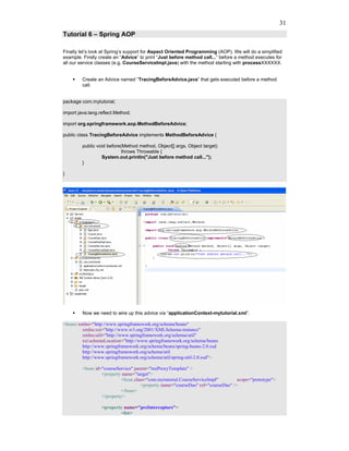 31
Tutorial 6 – Spring AOP

Finally let’s look at Spring’s support for Aspect Oriented Programming (AOP). We will do a simplified
example. Firstly create an “Advice” to print “Just before method call...” before a method executes for
all our service classes (e.g. CourseServiceImpl.java) with the method starting with processXXXXXX.


         Create an Advice named “TracingBeforeAdvice.java” that gets executed before a method
         call.


package com.mytutorial;

import java.lang.reflect.Method;

import org.springframework.aop.MethodBeforeAdvice;

public class TracingBeforeAdvice implements MethodBeforeAdvice {

         public void before(Method method, Object[] args, Object target)
                            throws Throwable {
                  System.out.println("Just before method call...");
         }

}




         Now we need to wire up this advice via “applicationContext-mytutorial.xml”.

<beans xmlns="http://www.springframework.org/schema/beans"
         xmlns:xsi="http://www.w3.org/2001/XMLSchema-instance"
         xmlns:util="http://www.springframework.org/schema/util"
         xsi:schemaLocation="http://www.springframework.org/schema/beans
         http://www.springframework.org/schema/beans/spring-beans-2.0.xsd
         http://www.springframework.org/schema/util
         http://www.springframework.org/schema/util/spring-util-2.0.xsd">

         <bean id="courseService" parent="txnProxyTemplate" >
                  <property name="target">
                            <bean class="com.mytutorial.CourseServiceImpl"        scope="prototype">
                                     <property name="courseDao" ref="courseDao" />
                            </bean>
                  </property>

                  <property name="preInterceptors">
                          <list>
 