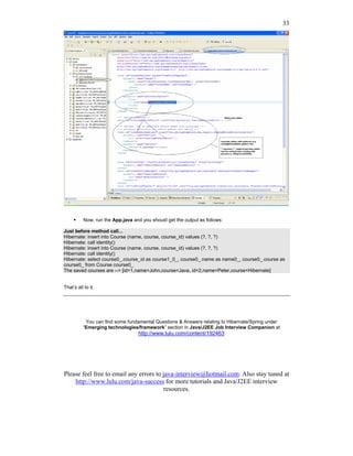 33




           Now, run the App.java and you should get the output as follows:

Just before method call...
Hibernate: insert into Course (name, course, course_id) values (?, ?, ?)
Hibernate: call identity()
Hibernate: insert into Course (name, course, course_id) values (?, ?, ?)
Hibernate: call identity()
Hibernate: select course0_.course_id as course1_0_, course0_.name as name0_, course0_.course as
course0_ from Course course0_
The saved courses are --> [id=1,name=John,course=Java, id=2,name=Peter,course=Hibernate]


That’s all to it.




           You can find some fundamental Questions & Answers relating to Hibernate/Spring under
          “Emerging technologies/framework” section in Java/J2EE Job Interview Companion at
                                   http://www.lulu.com/content/192463




Please feel free to email any errors to java-interview@hotmail.com. Also stay tuned at
    http://www.lulu.com/java-success for more tutorials and Java/J2EE interview
                                        resources.
 