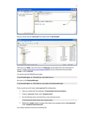 7




Now you should have the “test.script” file created under “C:javahsqldb”.




That’s all to it on HSQL. Let’s now move on to Hibernate. As said before this is the continuation of
tutorial 1 at http://www.lulu.com/content/1080910. So you should have the java project
“simple” under c:tutorials.

You need to start the HSQLDB server again:

C:javahsqldb>java -cp ./lib/hsqldb.jar org.hsqldb.Server

Also open up the DatabaseManager:

C:javahsqldb>java -cp ./lib/hsqldb.jar org.hsqldb.util.DatabaseManager


Firstly, we will set up the maven related pom.xml file configurations:

         Open your eclipse with the workspace “C:javaeclipse-tutorial-workspace”.

         Create a “resources” folder under “simple/src/main”

         Run the following maven command from a new command prompt:

         C:tutorialssimple>mvn eclipse:clean eclipse:eclipse

         Refresh the “simple” project in eclipse. Now create a java package named “com.mytutorial”
         under “simple/src/main/resources”.

Your eclipse workbench should look something like:
 