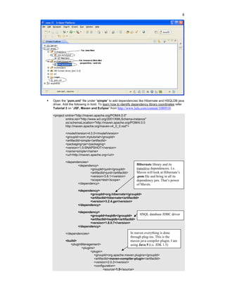 8




Open the “pom.xml” file under “simple” to add dependencies like Hibernate and HSQLDB java
driver. Add the following in bold. To learn how to identify dependency library coordinates refer
Tutorial 3 on “JSF, Maven and Eclipse” from http://www.lulu.com/content/1080910.

<project xmlns="http://maven.apache.org/POM/4.0.0"
         xmlns:xsi="http://www.w3.org/2001/XMLSchema-instance"
         xsi:schemaLocation="http://maven.apache.org/POM/4.0.0
         http://maven.apache.org/maven-v4_0_0.xsd">

         <modelVersion>4.0.0</modelVersion>
         <groupId>com.mytutorial</groupId>
         <artifactId>simple</artifactId>
         <packaging>jar</packaging>
         <version>1.0-SNAPSHOT</version>
         <name>simple</name>
         <url>http://maven.apache.org</url>

         <dependencies>
                <dependency>                                 Hibernate library and its
                        <groupId>junit</groupId>             transitive dependencies. I.e.
                        <artifactId>junit</artifactId>       Maven will look at Hibernate’s
                        <version>3.8.1</version>             .pom file and bring in all its
                        <scope>test</scope>                  dependency jars. That’s power
                </dependency>                                of Maven.
                  <dependency>
                         <groupId>org.hibernate</groupId>
                         <artifactId>hibernate</artifactId>
                         <version>3.2.4.ga</version>
                  </dependency>

                  <dependency>
                         <groupId>hsqldb</groupId>             HSQL database JDBC driver
                         <artifactId>hsqldb</artifactId>
                         <version>1.8.0.7</version>
                  </dependency>

         </dependencies>                                 In maven everything is done
                                                         through plug-ins. This is the
         <build>                                         maven java compiler plugin. I am
            <pluginManagement>                           using Java 5 (i.e. JDK 1.5)
                   <plugins>
                         <plugin>
                           <groupId>org.apache.maven.plugins</groupId>
                           <artifactId>maven-compiler-plugin</artifactId>
                           <version>2.0.2</version>
                           <configuration>
                                  <source>1.5</source>
 