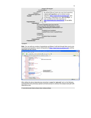 9
                                    <target>1.5</target>
                             </configuration>
                           </plugin>
                    </plugins>          By default Maven2 looks into your local repository
           </pluginManagement>          c:java.m2repository and its default remote
         </build>                       repository http://repo1.maven.org/maven2/. One
                                        of hibernate’s dependency jars “jta-1.0.1B.jar” is
                                        only available at Java Dev repository at
                                      http://download.java.net/maven/2/, so we define
         <repositories>               that.
                 <repository>
                         <id>maven-repository.dev.java.net</id>
                         <name>Java Dev Net Repository</name>
                         <url>http://download.java.net/maven/2/</url>
                         <releases>
                                  <enabled>true</enabled>
                                  <updatePolicy>never</updatePolicy>
                         </releases>
                         <snapshots>
                                  <enabled>false</enabled>
                         </snapshots>
                 </repository>
         </repositories>

</project>

Note: You can add any number of repositories and Maven 2 will look through them one by one
(including local repository c:java.m2repository & http://repo1.maven.org/maven2/) until the
dependent jar file is found.




After adding the above dependencies remember to save the “pom.xml” and run the following
command from the previously opened command prompt to construct the eclipse build path with
dependency jars.

C:tutorialssimple>mvn eclipse:clean eclipse:eclipse
 