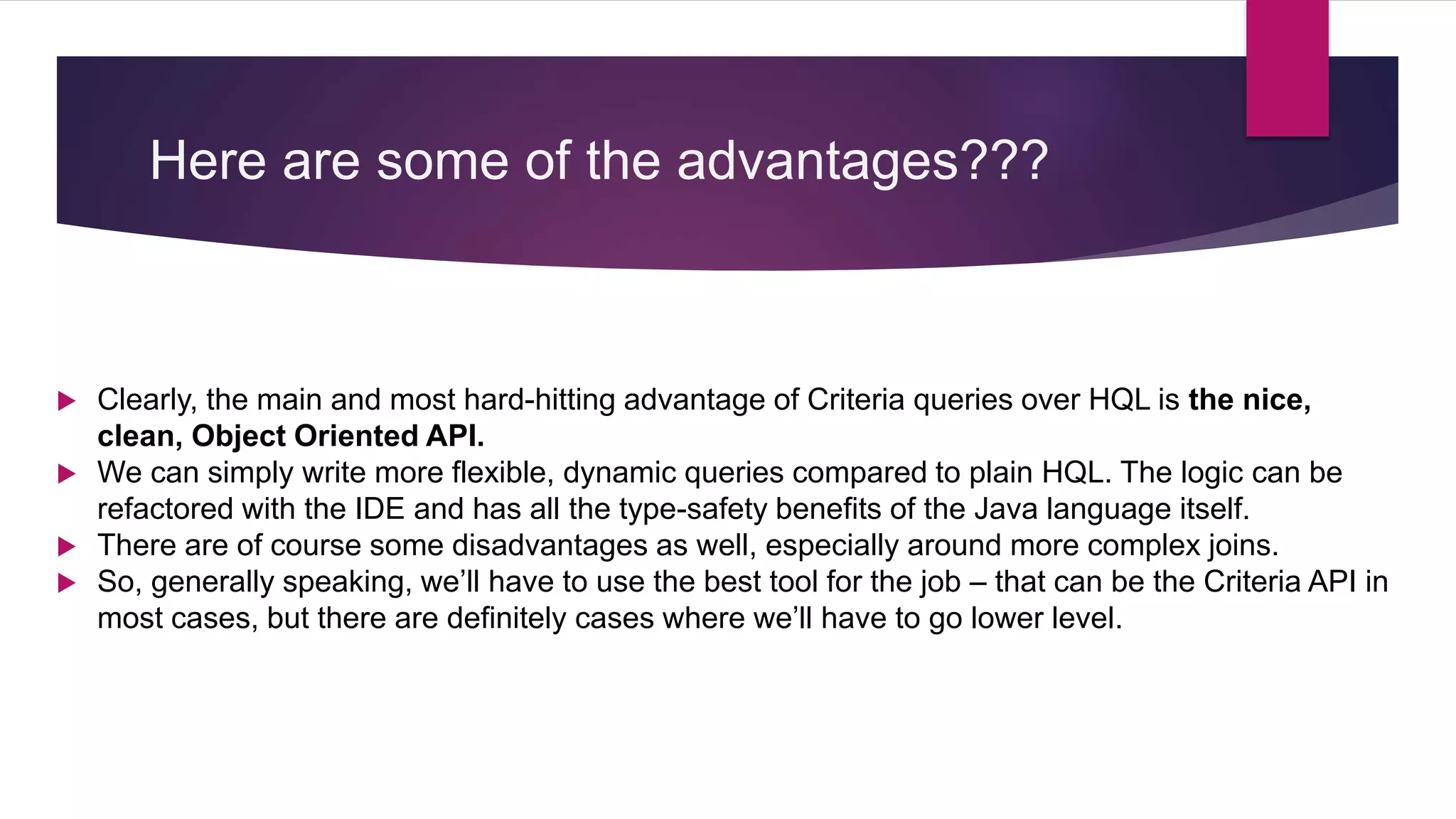 Here are some of the advantages???
 Clearly, the main and most hard-hitting advantage of Criteria queries over HQL is the nice,
clean, Object Oriented API.
 We can simply write more flexible, dynamic queries compared to plain HQL. The logic can be
refactored with the IDE and has all the type-safety benefits of the Java language itself.
 There are of course some disadvantages as well, especially around more complex joins.
 So, generally speaking, we’ll have to use the best tool for the job – that can be the Criteria API in
most cases, but there are definitely cases where we’ll have to go lower level.
 