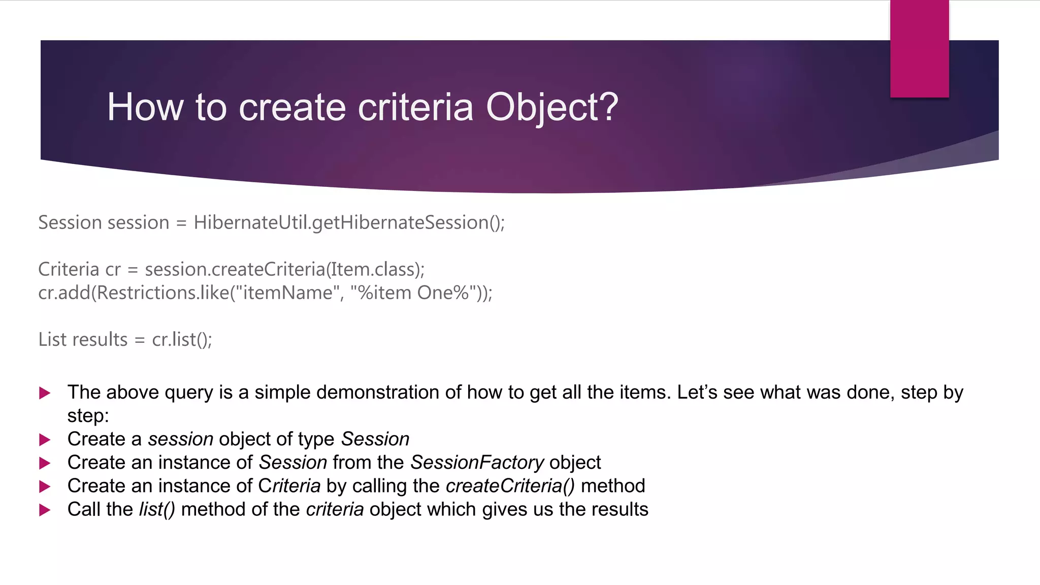 How to create criteria Object?
Session session = HibernateUtil.getHibernateSession();
Criteria cr = session.createCriteria(Item.class);
cr.add(Restrictions.like("itemName", "%item One%"));
List results = cr.list();
 The above query is a simple demonstration of how to get all the items. Let’s see what was done, step by
step:
 Create a session object of type Session
 Create an instance of Session from the SessionFactory object
 Create an instance of Criteria by calling the createCriteria() method
 Call the list() method of the criteria object which gives us the results
 