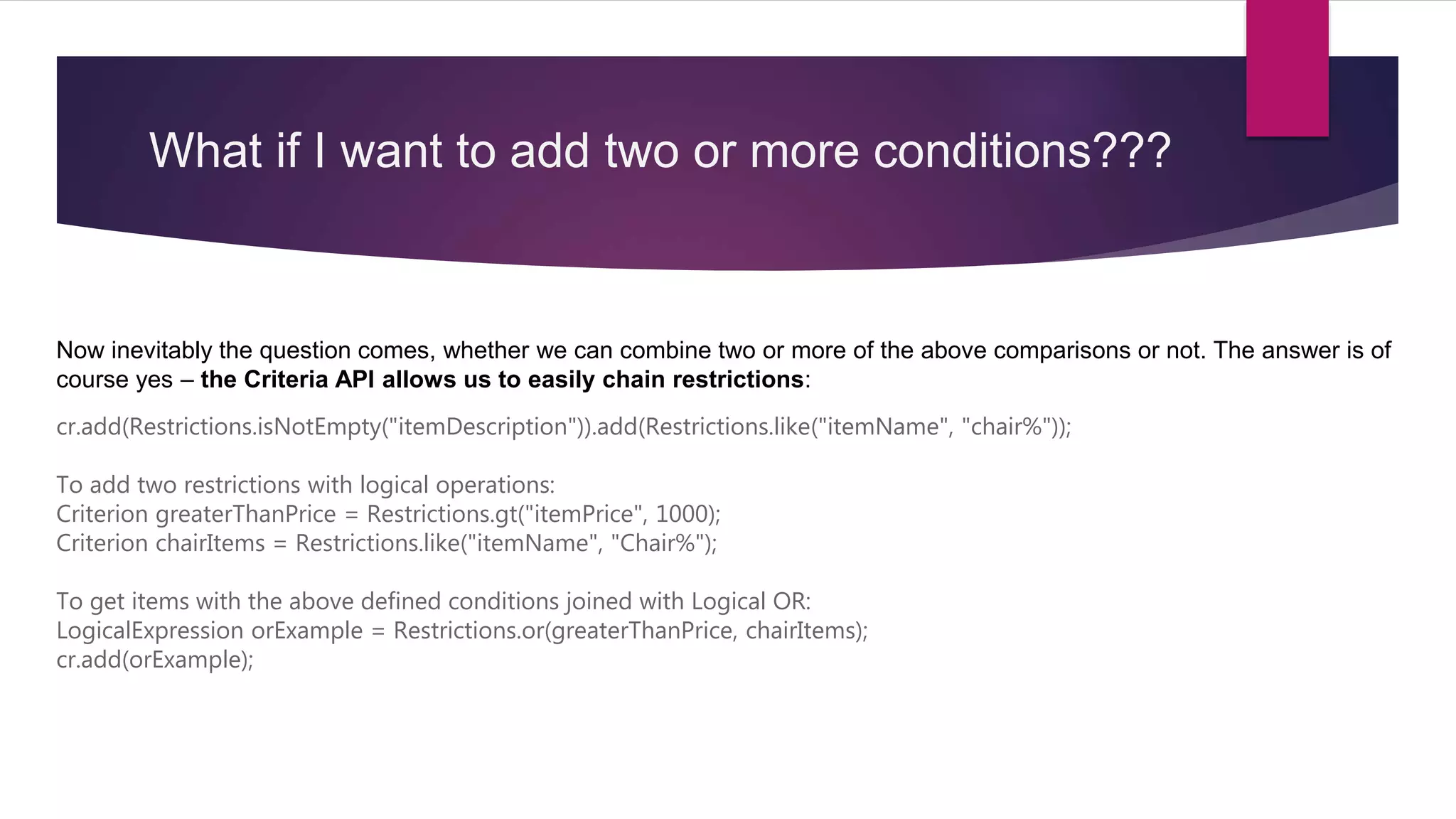 What if I want to add two or more conditions???
Now inevitably the question comes, whether we can combine two or more of the above comparisons or not. The answer is of
course yes – the Criteria API allows us to easily chain restrictions:
cr.add(Restrictions.isNotEmpty("itemDescription")).add(Restrictions.like("itemName", "chair%"));
To add two restrictions with logical operations:
Criterion greaterThanPrice = Restrictions.gt("itemPrice", 1000);
Criterion chairItems = Restrictions.like("itemName", "Chair%");
To get items with the above defined conditions joined with Logical OR:
LogicalExpression orExample = Restrictions.or(greaterThanPrice, chairItems);
cr.add(orExample);
 