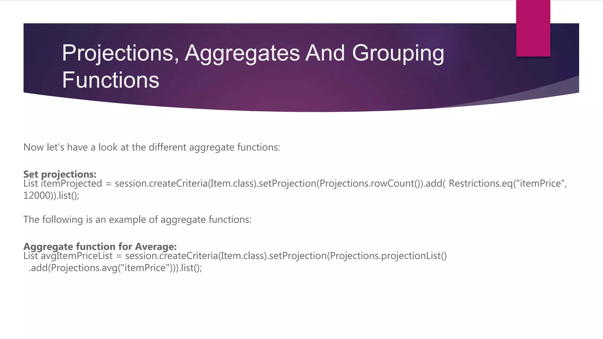Projections, Aggregates And Grouping
Functions
Now let’s have a look at the different aggregate functions:
Set projections:
List itemProjected = session.createCriteria(Item.class).setProjection(Projections.rowCount()).add( Restrictions.eq("itemPrice",
12000)).list();
The following is an example of aggregate functions:
Aggregate function for Average:
List avgItemPriceList = session.createCriteria(Item.class).setProjection(Projections.projectionList()
.add(Projections.avg("itemPrice"))).list();
 