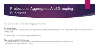 Projections, Aggregates And Grouping
Functions
Now let’s have a look at the different aggregate functions:
Set projections:
List itemProjected = session.createCriteria(Item.class).setProjection(Projections.rowCount()).add( Restrictions.eq("itemPrice",
12000)).list();
The following is an example of aggregate functions:
Aggregate function for Average:
List avgItemPriceList = session.createCriteria(Item.class).setProjection(Projections.projectionList()
.add(Projections.avg("itemPrice"))).list();
 