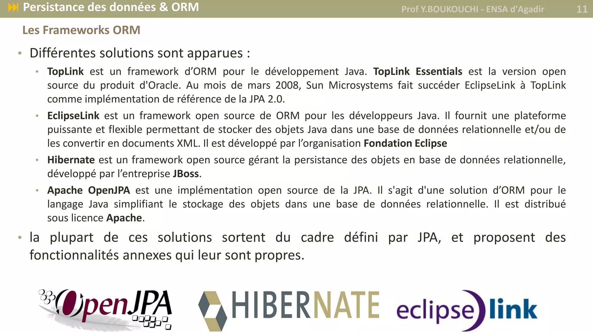 • Différentes solutions sont apparues :
• TopLink est un framework d’ORM pour le développement Java. TopLink Essentials est la version open
source du produit d'Oracle. Au mois de mars 2008, Sun Microsystems fait succéder EclipseLink à TopLink
comme implémentation de référence de la JPA 2.0.
• EclipseLink est un framework open source de ORM pour les développeurs Java. Il fournit une plateforme
puissante et flexible permettant de stocker des objets Java dans une base de données relationnelle et/ou de
les convertir en documents XML. Il est développé par l’organisation Fondation Eclipse
• Hibernate est un framework open source gérant la persistance des objets en base de données relationnelle,
développé par l’entreprise JBoss.
• Apache OpenJPA est une implémentation open source de la JPA. Il s'agit d'une solution d’ORM pour le
langage Java simplifiant le stockage des objets dans une base de données relationnelle. Il est distribué
sous licence Apache.
• la plupart de ces solutions sortent du cadre défini par JPA, et proposent des
fonctionnalités annexes qui leur sont propres.
Prof Y.BOUKOUCHI - ENSA d'Agadir 11 Persistance des données & ORM
Les Frameworks ORM
 