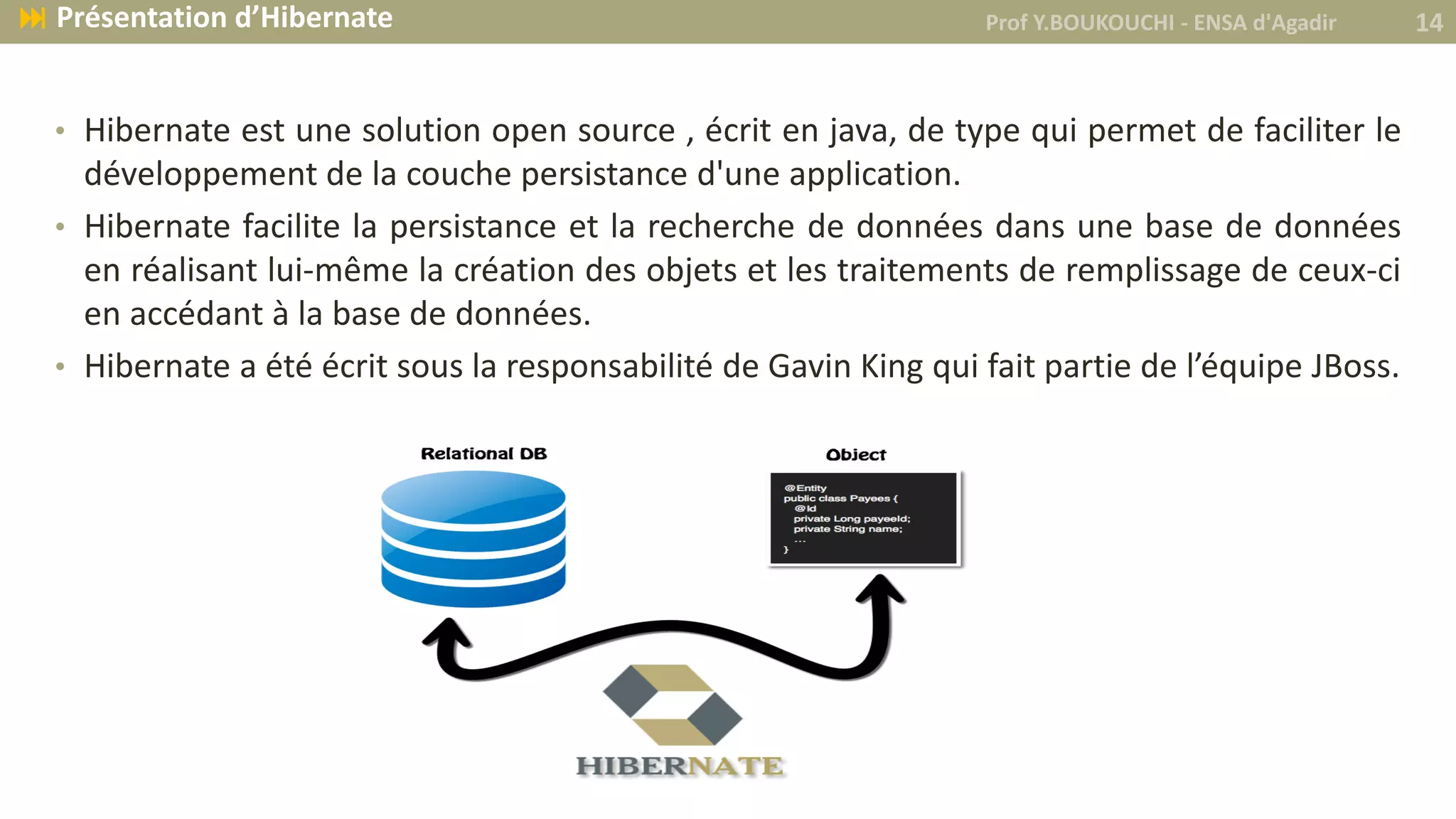 • Hibernate est une solution open source , écrit en java, de type qui permet de faciliter le
développement de la couche persistance d'une application.
• Hibernate facilite la persistance et la recherche de données dans une base de données
en réalisant lui-même la création des objets et les traitements de remplissage de ceux-ci
en accédant à la base de données.
• Hibernate a été écrit sous la responsabilité de Gavin King qui fait partie de l’équipe JBoss.
Prof Y.BOUKOUCHI - ENSA d'Agadir 14 Présentation d’Hibernate
 