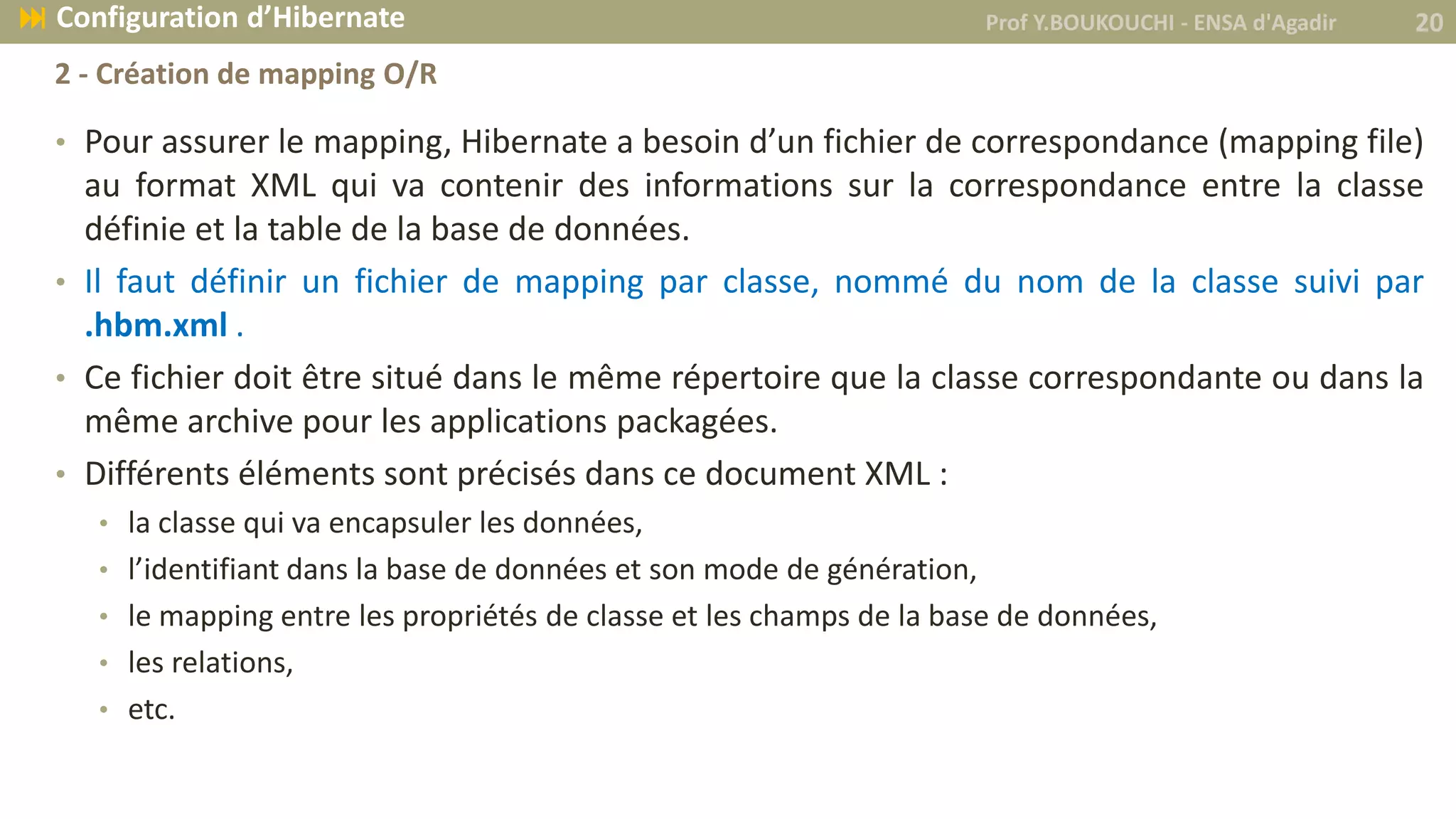 • Pour assurer le mapping, Hibernate a besoin d’un fichier de correspondance (mapping file)
au format XML qui va contenir des informations sur la correspondance entre la classe
définie et la table de la base de données.
• Il faut définir un fichier de mapping par classe, nommé du nom de la classe suivi par
.hbm.xml .
• Ce fichier doit être situé dans le même répertoire que la classe correspondante ou dans la
même archive pour les applications packagées.
• Différents éléments sont précisés dans ce document XML :
• la classe qui va encapsuler les données,
• l’identifiant dans la base de données et son mode de génération,
• le mapping entre les propriétés de classe et les champs de la base de données,
• les relations,
• etc.
Prof Y.BOUKOUCHI - ENSA d'Agadir 20 Configuration d’Hibernate
2 - Création de mapping O/R
 