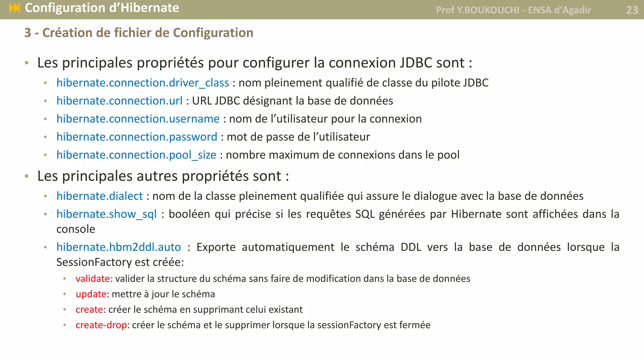 • Les principales propriétés pour configurer la connexion JDBC sont :
• hibernate.connection.driver_class : nom pleinement qualifié de classe du pilote JDBC
• hibernate.connection.url : URL JDBC désignant la base de données
• hibernate.connection.username : nom de l’utilisateur pour la connexion
• hibernate.connection.password : mot de passe de l’utilisateur
• hibernate.connection.pool_size : nombre maximum de connexions dans le pool
• Les principales autres propriétés sont :
• hibernate.dialect : nom de la classe pleinement qualifiée qui assure le dialogue avec la base de données
• hibernate.show_sql : booléen qui précise si les requêtes SQL générées par Hibernate sont affichées dans la
console
• hibernate.hbm2ddl.auto : Exporte automatiquement le schéma DDL vers la base de données lorsque la
SessionFactory est créée:
• validate: valider la structure du schéma sans faire de modification dans la base de données
• update: mettre à jour le schéma
• create: créer le schéma en supprimant celui existant
• create-drop: créer le schéma et le supprimer lorsque la sessionFactory est fermée
Prof Y.BOUKOUCHI - ENSA d'Agadir 23 Configuration d’Hibernate
3 - Création de fichier de Configuration
 