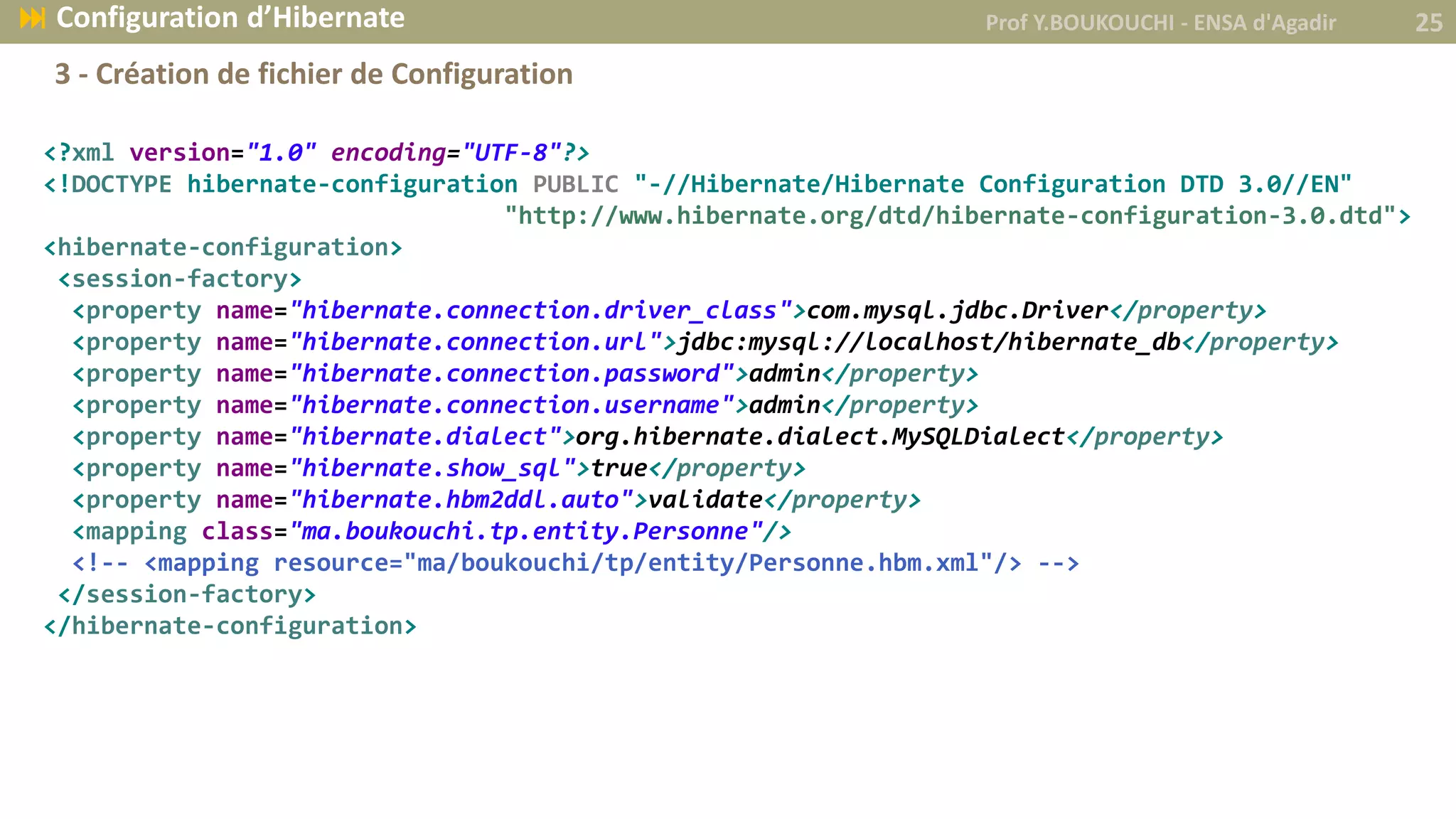 <?xml version="1.0" encoding="UTF-8"?>
<!DOCTYPE hibernate-configuration PUBLIC "-//Hibernate/Hibernate Configuration DTD 3.0//EN"
"http://www.hibernate.org/dtd/hibernate-configuration-3.0.dtd">
<hibernate-configuration>
<session-factory>
<property name="hibernate.connection.driver_class">com.mysql.jdbc.Driver</property>
<property name="hibernate.connection.url">jdbc:mysql://localhost/hibernate_db</property>
<property name="hibernate.connection.password">admin</property>
<property name="hibernate.connection.username">admin</property>
<property name="hibernate.dialect">org.hibernate.dialect.MySQLDialect</property>
<property name="hibernate.show_sql">true</property>
<property name="hibernate.hbm2ddl.auto">validate</property>
<mapping class="ma.boukouchi.tp.entity.Personne"/>
<!-- <mapping resource="ma/boukouchi/tp/entity/Personne.hbm.xml"/> -->
</session-factory>
</hibernate-configuration>
Prof Y.BOUKOUCHI - ENSA d'Agadir 25 Configuration d’Hibernate
3 - Création de fichier de Configuration
 