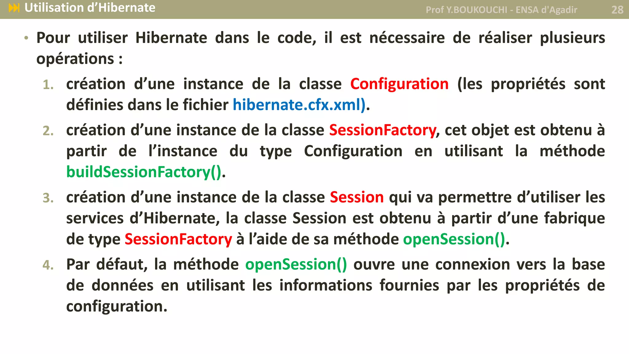 • Pour utiliser Hibernate dans le code, il est nécessaire de réaliser plusieurs
opérations :
1. création d’une instance de la classe Configuration (les propriétés sont
définies dans le fichier hibernate.cfx.xml).
2. création d’une instance de la classe SessionFactory, cet objet est obtenu à
partir de l’instance du type Configuration en utilisant la méthode
buildSessionFactory().
3. création d’une instance de la classe Session qui va permettre d’utiliser les
services d’Hibernate, la classe Session est obtenu à partir d’une fabrique
de type SessionFactory à l’aide de sa méthode openSession().
4. Par défaut, la méthode openSession() ouvre une connexion vers la base
de données en utilisant les informations fournies par les propriétés de
configuration.
Prof Y.BOUKOUCHI - ENSA d'Agadir 28 Utilisation d’Hibernate
 