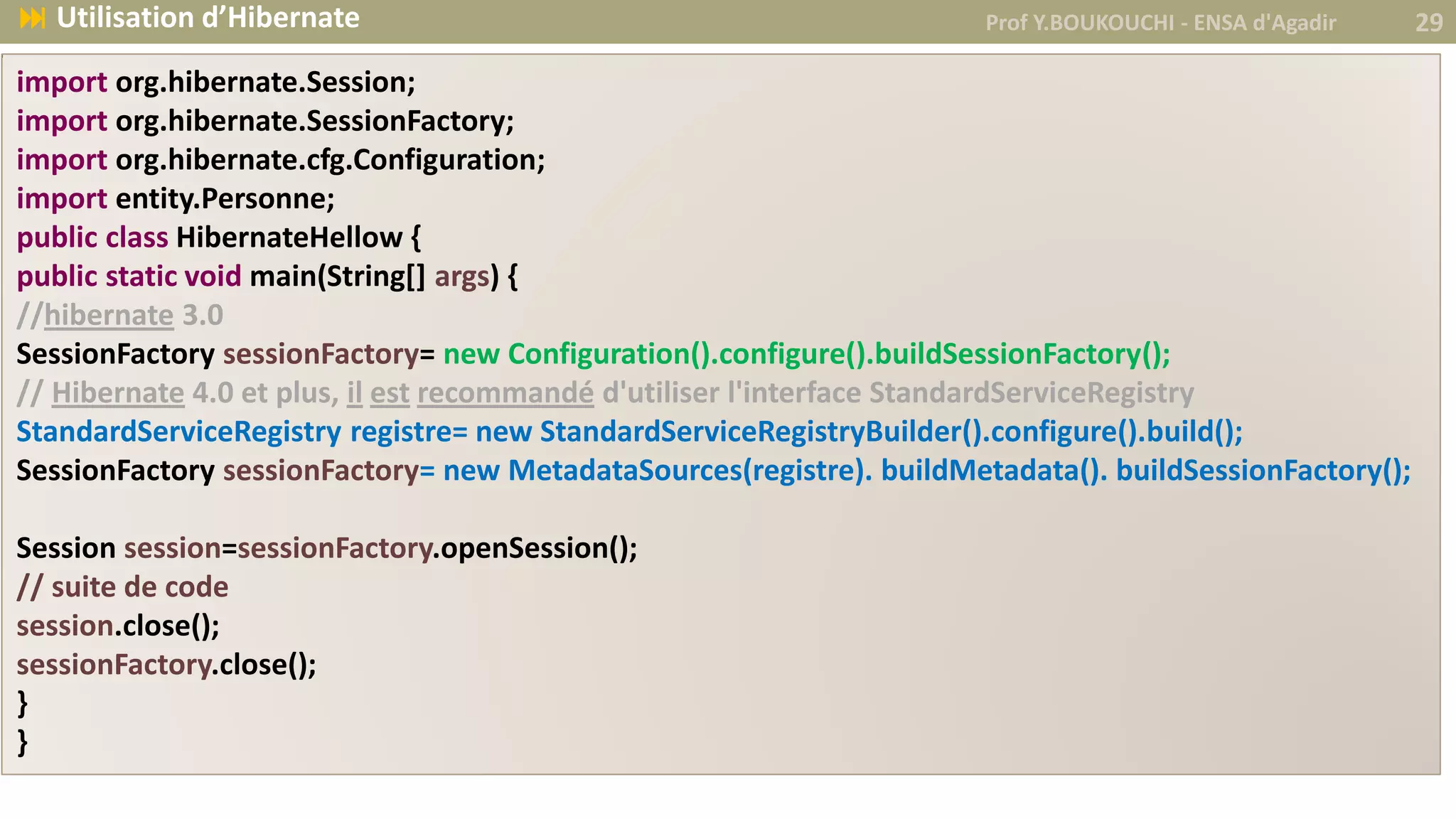 import org.hibernate.Session;
import org.hibernate.SessionFactory;
import org.hibernate.cfg.Configuration;
import entity.Personne;
public class HibernateHellow {
public static void main(String[] args) {
//hibernate 3.0
SessionFactory sessionFactory= new Configuration().configure().buildSessionFactory();
// Hibernate 4.0 et plus, il est recommandé d'utiliser l'interface StandardServiceRegistry
StandardServiceRegistry registre= new StandardServiceRegistryBuilder().configure().build();
SessionFactory sessionFactory= new MetadataSources(registre). buildMetadata(). buildSessionFactory();
Session session=sessionFactory.openSession();
// suite de code
session.close();
sessionFactory.close();
}
}
Prof Y.BOUKOUCHI - ENSA d'Agadir 29 Utilisation d’Hibernate
 