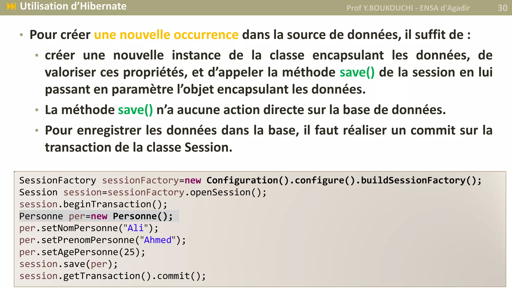 • Pour créer une nouvelle occurrence dans la source de données, il suffit de :
• créer une nouvelle instance de la classe encapsulant les données, de
valoriser ces propriétés, et d’appeler la méthode save() de la session en lui
passant en paramètre l’objet encapsulant les données.
• La méthode save() n’a aucune action directe sur la base de données.
• Pour enregistrer les données dans la base, il faut réaliser un commit sur la
transaction de la classe Session.
SessionFactory sessionFactory=new Configuration().configure().buildSessionFactory();
Session session=sessionFactory.openSession();
session.beginTransaction();
Personne per=new Personne();
per.setNomPersonne("Ali");
per.setPrenomPersonne("Ahmed");
per.setAgePersonne(25);
session.save(per);
session.getTransaction().commit();
Prof Y.BOUKOUCHI - ENSA d'Agadir 30 Utilisation d’Hibernate
 