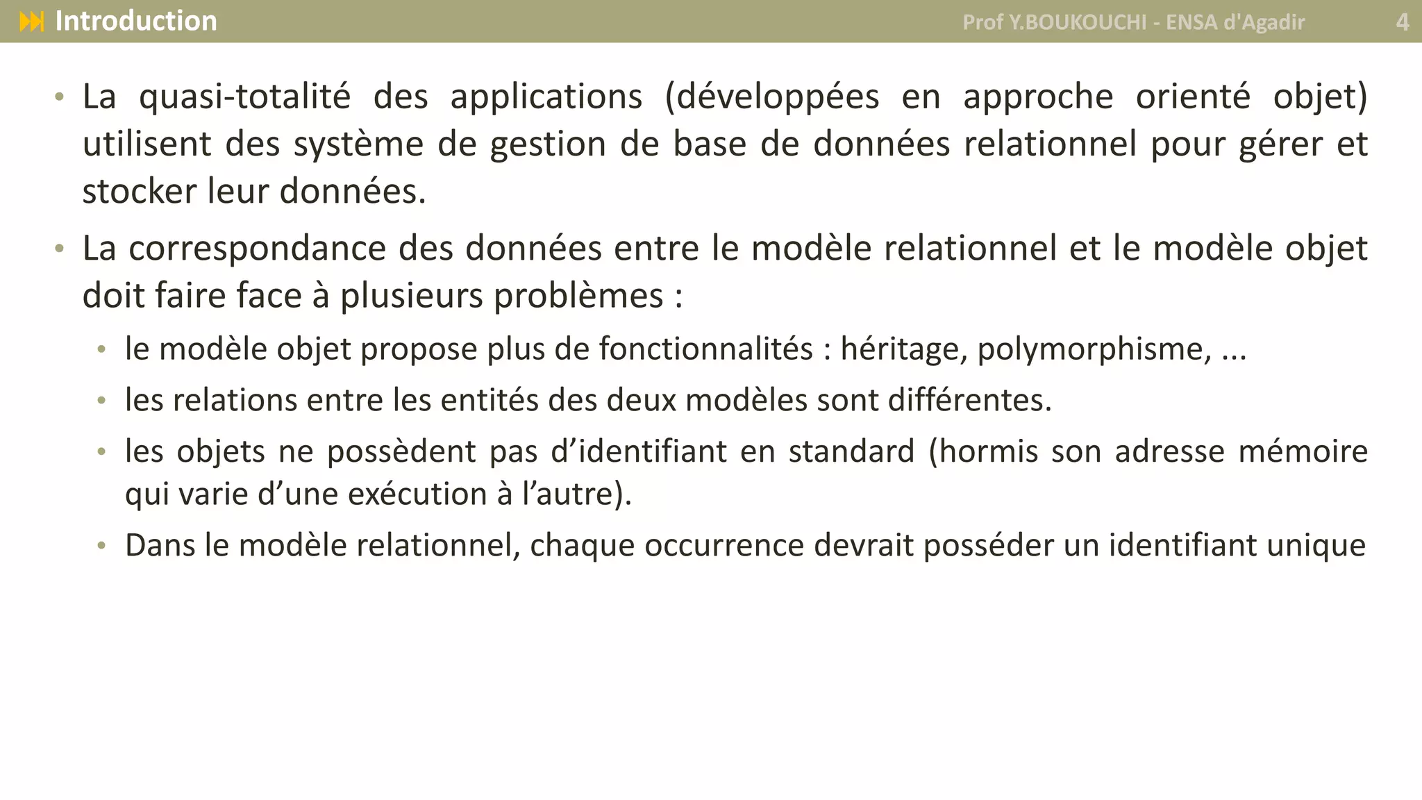 • La quasi-totalité des applications (développées en approche orienté objet)
utilisent des système de gestion de base de données relationnel pour gérer et
stocker leur données.
• La correspondance des données entre le modèle relationnel et le modèle objet
doit faire face à plusieurs problèmes :
• le modèle objet propose plus de fonctionnalités : héritage, polymorphisme, ...
• les relations entre les entités des deux modèles sont différentes.
• les objets ne possèdent pas d’identifiant en standard (hormis son adresse mémoire
qui varie d’une exécution à l’autre).
• Dans le modèle relationnel, chaque occurrence devrait posséder un identifiant unique
Prof Y.BOUKOUCHI - ENSA d'Agadir 4 Introduction
 