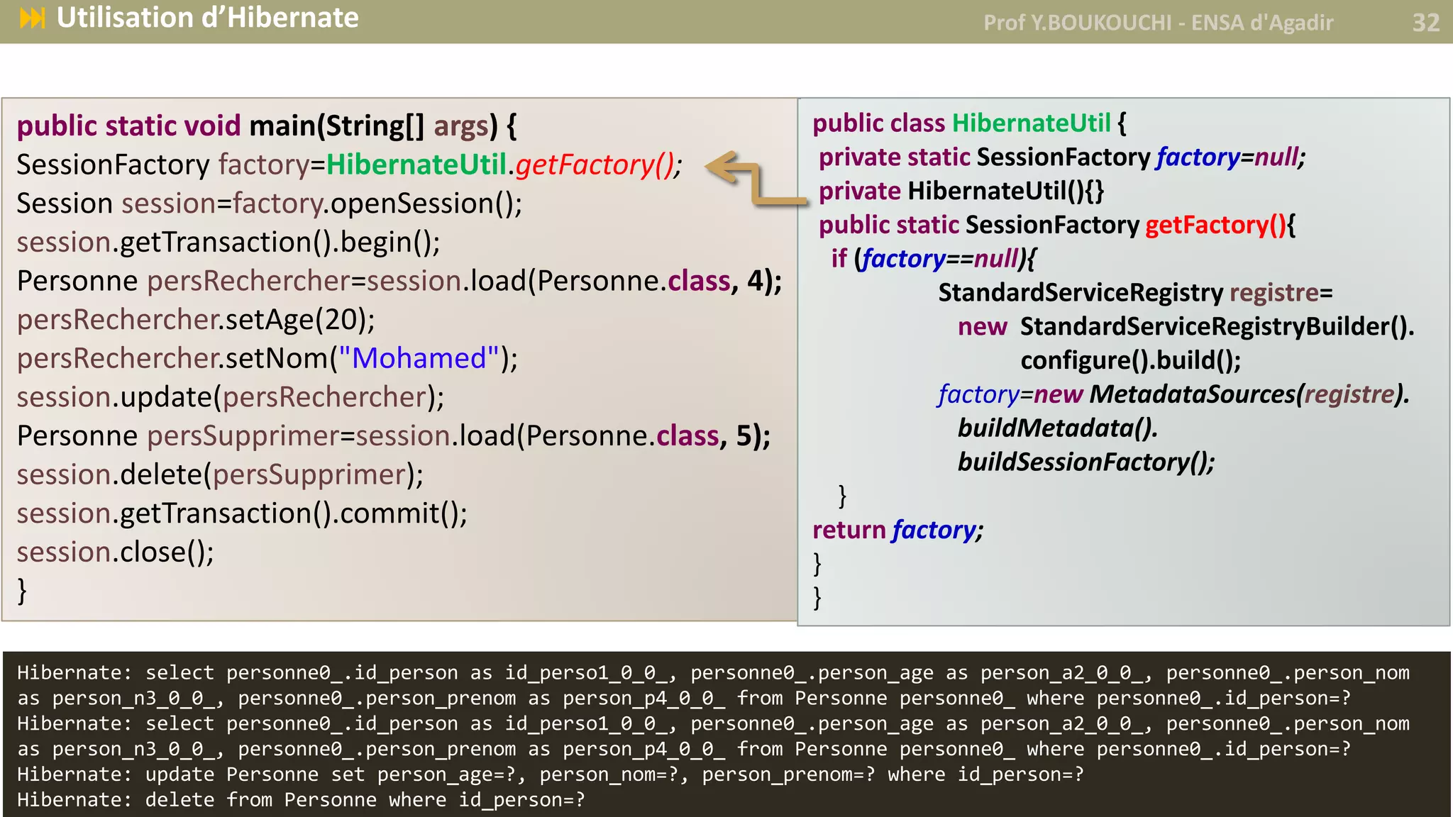 Prof Y.BOUKOUCHI - ENSA d'Agadir 32 Utilisation d’Hibernate
public static void main(String[] args) {
SessionFactory factory=HibernateUtil.getFactory();
Session session=factory.openSession();
session.getTransaction().begin();
Personne persRechercher=session.load(Personne.class, 4);
persRechercher.setAge(20);
persRechercher.setNom("Mohamed");
session.update(persRechercher);
Personne persSupprimer=session.load(Personne.class, 5);
session.delete(persSupprimer);
session.getTransaction().commit();
session.close();
}
public class HibernateUtil {
private static SessionFactory factory=null;
private HibernateUtil(){}
public static SessionFactory getFactory(){
if (factory==null){
StandardServiceRegistry registre=
new StandardServiceRegistryBuilder().
configure().build();
factory=new MetadataSources(registre).
buildMetadata().
buildSessionFactory();
}
return factory;
}
}
Hibernate: select personne0_.id_person as id_perso1_0_0_, personne0_.person_age as person_a2_0_0_, personne0_.person_nom
as person_n3_0_0_, personne0_.person_prenom as person_p4_0_0_ from Personne personne0_ where personne0_.id_person=?
Hibernate: select personne0_.id_person as id_perso1_0_0_, personne0_.person_age as person_a2_0_0_, personne0_.person_nom
as person_n3_0_0_, personne0_.person_prenom as person_p4_0_0_ from Personne personne0_ where personne0_.id_person=?
Hibernate: update Personne set person_age=?, person_nom=?, person_prenom=? where id_person=?
Hibernate: delete from Personne where id_person=?
 