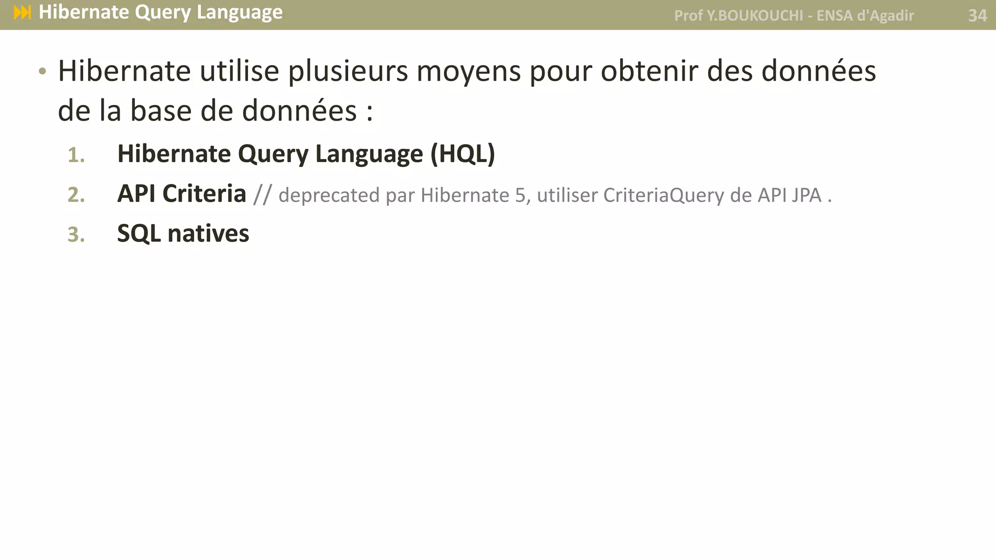• Hibernate utilise plusieurs moyens pour obtenir des données
de la base de données :
1. Hibernate Query Language (HQL)
2. API Criteria // deprecated par Hibernate 5, utiliser CriteriaQuery de API JPA .
3. SQL natives
Prof Y.BOUKOUCHI - ENSA d'Agadir 34 Hibernate Query Language
 