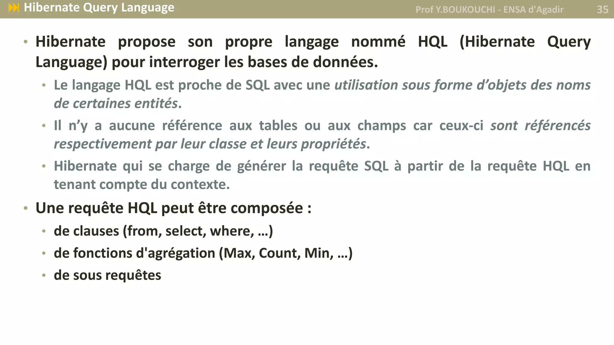 • Hibernate propose son propre langage nommé HQL (Hibernate Query
Language) pour interroger les bases de données.
• Le langage HQL est proche de SQL avec une utilisation sous forme d’objets des noms
de certaines entités.
• Il n’y a aucune référence aux tables ou aux champs car ceux-ci sont référencés
respectivement par leur classe et leurs propriétés.
• Hibernate qui se charge de générer la requête SQL à partir de la requête HQL en
tenant compte du contexte.
• Une requête HQL peut être composée :
• de clauses (from, select, where, …)
• de fonctions d'agrégation (Max, Count, Min, …)
• de sous requêtes
Prof Y.BOUKOUCHI - ENSA d'Agadir 35 Hibernate Query Language
 