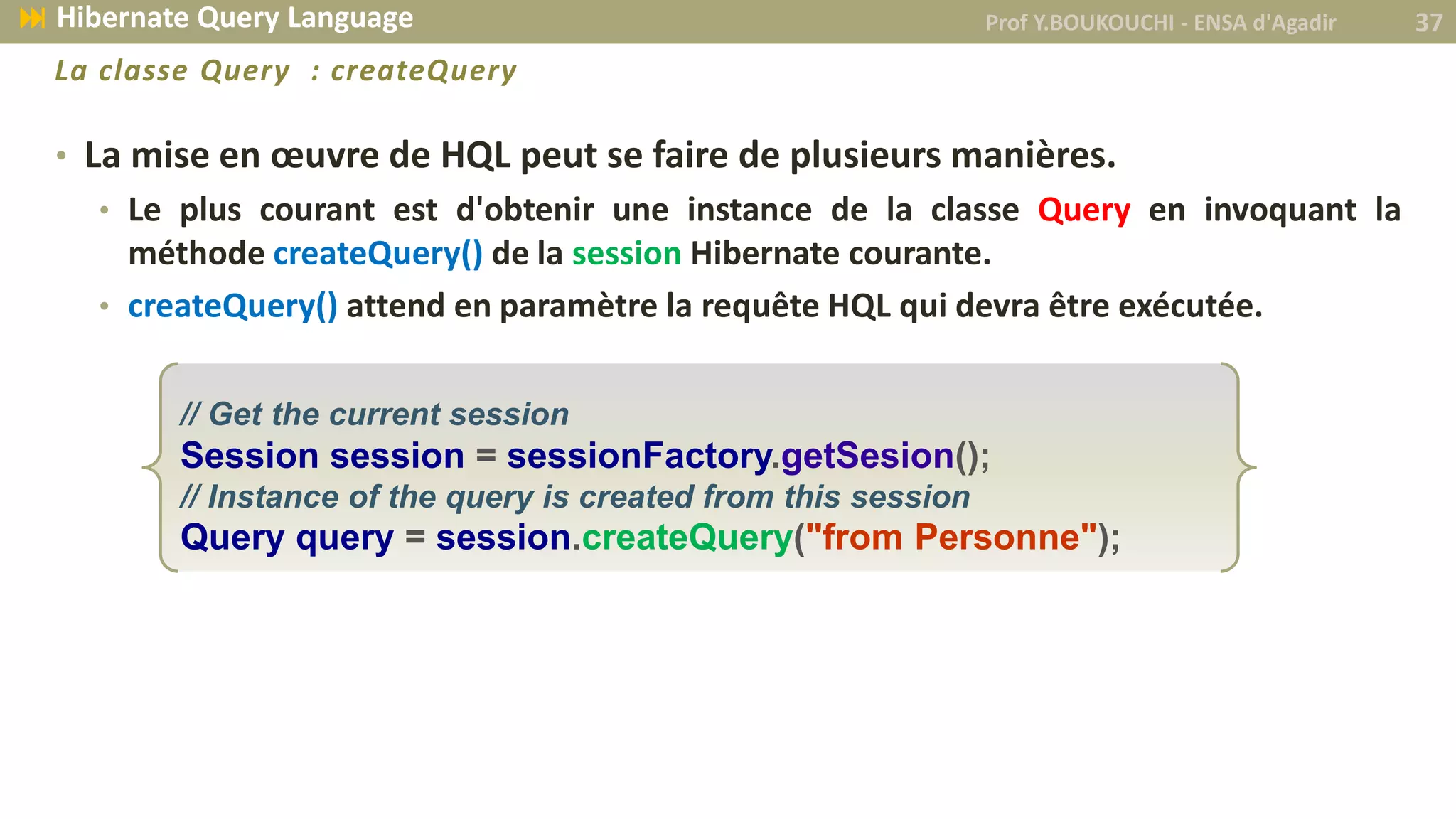 • La mise en œuvre de HQL peut se faire de plusieurs manières.
• Le plus courant est d'obtenir une instance de la classe Query en invoquant la
méthode createQuery() de la session Hibernate courante.
• createQuery() attend en paramètre la requête HQL qui devra être exécutée.
// Get the current session
Session session = sessionFactory.getSesion();
// Instance of the query is created from this session
Query query = session.createQuery("from Personne");
Prof Y.BOUKOUCHI - ENSA d'Agadir 37 Hibernate Query Language
La classe Query : createQuery
 